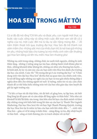 Những nụ cười trong nắng, những chiếc áo xanh tình nguyện, những hi sinh
thầm lặng, những ý tưởng sáng tạo táo bạo, những hành trình khám phá tri
thức, những khoảnh khắc không lời, những cái nhìn yêu thương lưu luyến…
là hình ảnh, ký ức và cảm xúc của các bạn sinh viên Hoa Sen dành cho trường
đại học của mình. Cuộc thi “Tôi mong đợi gì ở các trường đại học” và “Chân
dung sinh viên đại học Hoa Sen” đã thu hút sự quan tâm của nhiều sinh viên,
là nơi để lắng nghe những suy nghĩ của các bạn và trao gửi nhiều thông điệp ý
nghĩa đem đến cho những người trẻ tuổi lý tưởng, niềm tin và xúc cảm chân
thành để có thể thấu hiểu những trăn trở của bao nhà giáo dục tâm huyết đã
gửi lại ngôi trường này.
“Từ khi có bạn tôi đã thật khác, tôi đã biết cố gắng hơn, tự lập hơn, tôi biết
lắng lòng lại để quan sát và cảm nhận để lắng nghe và thấu hiểu”. Nếu như cái
khoảnh“từ khi”đã khắc sâu trong tâm hồn như lời hẹn của định mệnh và khơi
dậy những vùng trời hiểu biết trong lời tâm sự của bạn Lý Thanh Thơ (ngành
Marketing, Đại học Hoa Sen) thì với bạn Ngô Thanh Phương Quỳnh, trường
đại học Hoa Sen lại là niềm tự hào của bạn mỗi khi nhắc đến – “…sinh viên
Hoa Sen – giàu có về kĩ năng và kiến thức - năng động, tự tin, đầy nhiệt huyết
và bản lĩnh - sống có tình thương yêu và trách nhiệm với xã hội”.
HOA SEN TRONG MẮT TÔI
	 Kẹp Giấy
Có ai đó đã nói rằng “Chỉ khi yêu và được yêu, con người mới thực sự
bước vào cuộc sống này và sống một cuộc đời trọn vẹn với tất cả ý
nghĩa của nó, một cuộc đời mà từ lâu ta vẫn hằng mong đợi…”. 20
năm thấm thoát trôi qua, trường đại học Hoa Sen đã trở thành nơi
ươm mầm cho những ước mơ của nhiều bạn trẻ, là nơi trao gửi những
tin yêu, những hoài bão cho tương lai mà nhiều sinh viên vẫn thường
gọi Hoa Sen bằng cái tên trìu mến: Hoa Sen thương yêu!
50 BẢNTINHOASEN -THÁNG 07/2016
 