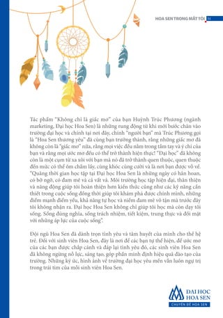 Tác phẩm “Không chỉ là giấc mơ” của bạn Huỳnh Trúc Phương (ngành
marketing, Đại học Hoa Sen) là những rung động từ khi mới bước chân vào
trường đại học và chính tại nơi đây, chính “người bạn” mà Trúc Phương gọi
là “Hoa Sen thương yêu” đã cùng bạn trưởng thành, rằng những giấc mơ đã
không còn là “giấc mơ” nữa, rằng mọi việc đều nằm trong tầm tay và ý chí của
bạn và rằng mọi ước mơ đều có thể trở thành hiện thực! “Đại học” đã không
còn là một cụm từ xa xôi với bạn mà nó đã trở thành quen thuộc, quen thuộc
đến mức có thể ôm chầm lấy, cùng khóc cùng cười và là nơi bạn được vỗ về.
“Quãng thời gian học tập tại Đại học Hoa Sen là những ngày có hân hoan,
có bỡ ngỡ, có đam mê và cả vất vả. Môi trường học tập hiện đại, thân thiện
và năng động giúp tôi hoàn thiện hơn kiến thức cũng như các kỹ năng cần
thiết trong cuộc sống đồng thời giúp tôi khám phá được chính mình, những
điểm mạnh điểm yếu, khả năng tự học và niềm đam mê vô tận mà trước đây
tôi không nhận ra. Đại học Hoa Sen không chỉ giúp tôi học mà còn dạy tôi
sống. Sống đúng nghĩa, sống trách nhiệm, tiết kiệm, trung thực và đối mặt
với những áp lực của cuộc sống”.
Đội ngũ Hoa Sen đã dành trọn tình yêu và tâm huyết của mình cho thế hệ
trẻ. Đối với sinh viên Hoa Sen, đây là nơi để các bạn tự thể hiện, để ước mơ
của các bạn được chắp cánh và đáp lại tình yêu đó, các sinh viên Hoa Sen
đã không ngừng nỗ lực, sáng tạo, góp phần minh định hiệu quả đào tạo của
trường. Những ký ức, hình ảnh về trường đại học yêu mến vẫn luôn ngự trị
trong trái tim của mỗi sinh viên Hoa Sen.
51HOASENTRONGMẮTTÔI
 
