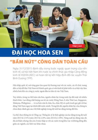 Hội nhập quốc tế, mở rộng giao lưu quan hệ thương mại với các nước, các tổ chức mang
đếncơhộiđểđưaViệtNamtrởthànhquốcgiacónềnkinhtếpháttriểnvàcơhộiviệclàm
nhiều hơn khi các công ty nước ngoài đầu tư rầm rộ vào Việt Nam.
Tuy nhiên, trong xu thế toàn cầu hóa, nguồn nhân lực trong nước lại đối mặt với nhiều
thách thức. Lao động chất lượng cao từ các nước Đông Nam Á như Thái Lan, Singapore,
Malaysia, Philippines … và xa hơn nữa là châu Âu, châu Mỹ sẽ cạnh tranh gay gắt với lao
độngViệtNamngaytạichínhđấtnướcmình.Trongkhiđó,nguồnnhânlựccủachúngta
chưa được đánh giá cao, tỉ lệ thất nghiệp trong độ tuổi lao động tương đối lớn.
Cụ thể, theo thông tin từ Tổng cục Thống kê, tỷ lệ thất nghiệp của lao động trong độ tuổi
năm 2015 là 2.31% (năm 2013 là 2,18%; năm 2014 là 2.10%). Năng suất lao động mặc dù
đã cải thiện nhưng vẫn còn ở mức thấp so với các nước trong khu vực và không đồng đều
giữa các ngành, các lĩnh vực khác nhau.
“BẤM NÚT”CÔNG DÂN TOÀN CẦU
Ngày 31/12/2015 đánh dấu trong bước ngoặc quan trọng của nền
kinh tế, xã hội Việt Nam khi nước ta chính thức gia nhập Cộng đồng
kinh tế ASEAN (AEC) và hoàn tất ký kết Hiệp định đối tác xuyên Thái
Bình Dương (TPP).
ĐẠI HỌC HOA SEN
Nhật Linh
52 BẢNTINHOASEN -THÁNG 07/2016
 