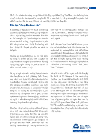 Nhận thấy cơ hội đi đôi với thách thức trong
quátrìnhđạotạonguồnnhânlựcđápứngnhu
cầu xã hội, trường Đại học Hoa Sen đón đầu
xu thế tương lai với định hướng đào tạo sinh
viên trở thành những công dân toàn cầu, đủ
khả năng cạnh tranh, có thể thành công khi
làm việc tại bất cứ quốc gia, châu lục nào trên
thế giới.
Trường tạo mọi điều kiện để các em phát triển
kỹ năng của thế kỷ 21 như tính sáng tạo, tư
duy phản biện, năng lực giải quyết vấn đề, ứng
dụng công nghệ thông tin, trách nhiệm cá
nhân và trách nhiệm xã hội.
Về ngoại ngữ, đầu vào trường luôn dành ưu
tiên cho những thí sinh giỏi tiếng Anh. Trong
quá trình học, Sinh viên được đào tạo tiếng
Anh bài bản ở nhiều cấp độ, tích cực trau dồi
khả năng ngoại ngữ bên cạnh khối kiến thức
chuyên môn. Chuẩn đầu ra khá cao so với mặt
bằngcủacáctrườngđạihọckhácNgoàira,các
em có cơ hội trải nghiệm thực tế qua 2 kỳ thực
tập toàn thời gian tại doanh nghiệp, rèn luyện
taynghề,tíchlũykinhnghiệm,điềuchỉnhbản
thân đáp ứng nhu cầu tuyển dụng.
Hoa Sen cũng không ngừng nỗ lực để giảng
viên, sinh viên trải nghiệm môi trường quốc
tế thông qua việc giảng dạy, thực tập tại nước
ngoài, giao lưu văn hóa và gặp gỡ giảng viên,
sinh viên đến từ những quốc gia hàng đầu về
giáo dục như: Mỹ, Pháp… Sinh viên Hoa Sen
thường xuyên tham gia chương trình trao đổi
sinh viên với các trường đại học ở Pháp, Thái
Lan, Bỉ, Phần Lan… Trong đó, một số bạn đã
nhận được học bổng của đối tác và chính phủ
nước ngoài.
Sinhviêncònđượckhuyếnkhíchthamgiacác
câu lạc bộ đội nhóm hoặc tổ chức các cuộc thi
nhằm tích lũy kinh nghiệm, phát triển tối đa
năng lực và sở thích cá nhân. Nhiều câu lạc bộ
hoặc cuộc thi đã khẳng định được vai trò khơi
gợi đam mê nghề nghiệp, ươm mầm ý tưởng
và tạo kết nối với hội đoàn nghề nghiệp như:
I-Hotelier, Wine-tasting, Future Chef, Grand
Tour, TVCreate...
Năm 2016, theo đề án tuyển sinh đã đăng ký
lần thứ 2 với Bộ Giáo dục & Đào tạo, trường
Đại học Hoa Sen dự kiến sẽ tuyển sinh 2.630
chỉ tiêu các ngành bậc Đại học, Cao đẳng
chính quy. Trong đó, trường dành trên 80%
tổng chỉ tiêu để xét tuyển dựa trên kết quả
kỳ thi THPT; gần 20% chỉ tiêu xét tuyển theo
phươngthứctuyểnsinhriêngdựatrênkếtquả
học tập 3 năm THPT hoặc điều kiện xét tuyển
khác, tùy phương thức xét tuyển. Đặc biệt, thí
sinhgiỏitiếngAnhhoặclàhọcsinhgiỏi3năm
THPT có nhiều cơ hội trúng tuyển vào Hoa
Sen và giành học bổng tuyển sinh đầu vào của
Nhà trường.
Muốntồntạivàthànhcôngtrongthờiđạihộinhập,ngườilaođộngViệtNamcầncónhữngbước
chuyển mình sâu sắc, toàn diện, trang bị đầy đủ về kiến thức, kỹ năng, kinh nghiệm, phẩm chất
và luôn có tâm thế sẵn sàng đối mặt với một thế giới liên tục thay đổi.
Đào tạo“công dân toàn cầu”
53HOASENTRONGMẮTTÔI
 