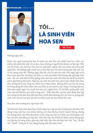 Những ngày đầu…
Bước vào ngôi trường đại học là niềm mơ ước lớn của nhiều bạn học sinh, tuy
nhiên, khi phải đối mặt với sự lựa chọn, không ít người băn khoăn và bỡ ngỡ. Đối
với tôi, bước vào đại học Hoa Sen là một bước ngoặc lớn mà mình chưa bao giờ
nghĩ đến. Tôi không nghĩ mình lại có thể tiếp xúc với môi trường học tập mới mẻ
và ấn tượng như thế. Những ngày đầu khi còn là một tân sinh viên ngây ngô và lạ
lẫm trước mọi thứ, tôi được các thầy cô, anh chị nhiệt tình hướng dẫn giải đáp thắc
mắc. Tôi vẫn nhớ buổi lễ khai giảng chào đón tân sinh viên hôm ấy đã để lại một kỉ
niệm đẹp không thể quên. Ngày ấy, các anh chị sinh viên năm trước nhiệt tình chào
đón chúng tôi trong vòng tay niềm nở và thân thiện. Không hiểu sao lúc ấy, trong
tôi bỗng dâng lên một niềm cảm xúc khó tả, tôi muốn cuộc sống ở trường đại học
bốn năm ngắn ngủi của mình trở nên có ý nghĩa hơn. Và tôi biết, quãng đời sinh
viên của tôi đã bước qua một trang mới…Thật như thế, sau hai năm được học tập
tại trường tôi đã dần thay đổi bản thân mình theo hướng tích cực hơn và quãng đời
sinh viên của tôi trở nên sôi nổi và nhiều màu sắc hơn bất kì lúc nào.
Hoa Sen môi trường học tập tuyệt vời!
Tôi đã hoàn thiện bản thân hơn từ khi được học tập tại mái trường này, tôi được chủ
động trong việc học của mình, không còn theo lối học hành truyền thống, chúng
tôi những sinh viên Hoa Sen được tư do sáng tạo, bày tỏ ý kiến của mình giúp việc
học trở nên sinh động và hấp dẫn. Hơn thế nữa, tôi có thể cải thiện mình thông qua
các lớp học kĩ năng mềm, giáo dục thể chất, Hoa Sen đã đảm bảo việc “học” đi đôi
với “ hành”, “sống tử tế, học đàng hoàng, kết nối năm châu”.
LÀ SINH VIÊN
HOA SEN
TÔI…
Mỹ Trang
54 BẢNTINHOASEN -THÁNG 07/2016
 