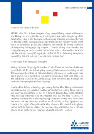 Hoa Sen, sân chơi đầy bổ ích!
Mỗi khi nhắc đến các hoạt động ở trường, trong tôi bỗng rạo rực với bao cảm
xúc, không còn như trước đây, tôi là một người rụt rè và thụ động trong nhiều
tình huống, cũng ít khi tham gia các hoạt động ở trường lớp nhưng bây giờ
tôi đã khác. Từ khi tham gia hoạt động ở trường tôi tìm ra niềm vui cho chính
mình, tôi được tham gia vào các câu lạc bộ, các cuộc thi do trường tổ chức và
các hoạt động tình nguyện đầy ý nghĩa… Qua đó, những sinh viên Hoa Sen
chúng tôi cũng tôi luyện trau dồi thêm chính phẩm chất đạo đức của mình,
tích lũy những kinh nghiệm quý báu từ thực tế để là hành trang vững bước
trên đường đời, thế mới nói “Học mà chơi, chơi mà học”.
Hoa Sen gia đình chung của chúng tôi!
Không chỉ là nơi để học tập, là sân chơi bổ ích, đối với tôi Hoa Sen như là một
gia đình lớn. Ở đó, các thầy cô giảng viên người chắp cánh cho chúng tôi vào
đời luôn luôn thân thiện và hết mình không chỉ trong vai trò là người thầy,
người cô, họ còn là người bạn, là người thân trong gia đình luôn chia sẻ và
dẫn dắt chúng tôi. Có thể nói, chính đại gia đình nơi đây đã tạo điều kiện cho
sinh viên chúng tôi phát triển về mọi mặt…
Hoa Sen khác biệt so với những ngôi trường đại học khác không phải vì cơ sở
vật chất hiện đại, quy mô đồ sộ mà khác vì “cái chất” mà trường đã tạo ra trong
mỗi sinh viên chúng tôi và tôi biết ơn vì điều đó. Tôi nhớ đã có một người thầy
từng nói rằng “Sinh viên là sự khác biệt lớn nhất của Đại Học Hoa Sen”. Tôi
cảm thấy may mắn khi mình được học tập trong môi trường tuyệt vời và thân
thiện như thế này, nếu được lựa chọn tôi vẫn sẽ tiếp tục học tập tại đại học
Hoa Sen. Suy nghĩ mỗi người có thể khác nhau chỉ khi tự mình trải nghiệm
mới có thể hiểu được sự nổi bật của Hoa Sen, riêng với tôi Hoa Sen là niềm tự
hào, và tôi có thể tự tin nói rằng tôi…chính là sinh viên Hoa Sen.
55HOASENTRONGMẮTTÔI
 