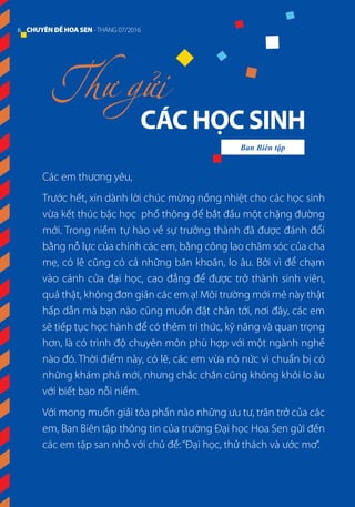 Các em thương yêu,
Trước hết, xin dành lời chúc mừng nồng nhiệt cho các học sinh
vừa kết thúc bậc học phổ thông để bắt đầu một chặng đường
mới. Trong niềm tự hào về sự trưởng thành đã được đánh đổi
bằng nỗ lực của chính các em, bằng công lao chăm sóc của cha
mẹ, có lẽ cũng có cả những băn khoăn, lo âu. Bởi vì để chạm
vào cánh cửa đại học, cao đẳng để được trở thành sinh viên,
quả thật, không đơn giản các em ạ! Môi trường mới mẻ này thật
hấp dẫn mà bạn nào cũng muốn đặt chân tới, nơi đây, các em
sẽ tiếp tục học hành để có thêm tri thức, kỹ năng và quan trọng
hơn, là có trình độ chuyên môn phù hợp với một ngành nghề
nào đó. Thời điểm này, có lẽ, các em vừa nô nức vì chuẩn bị có
những khám phá mới, nhưng chắc chắn cũng không khỏi lo âu
với biết bao nỗi niềm.
Với mong muốn giải tỏa phần nào những ưu tư, trăn trở của các
em, Ban Biên tập thông tin của trường Đại học Hoa Sen gửi đến
các em tập san nhỏ với chủ đề:“Đại học, thử thách và ước mơ”.
CÁC HỌC SINH
Thư gửi
Ban Biên tập
6 CHUYÊNĐỀHOASEN -THÁNG 07/2016
 