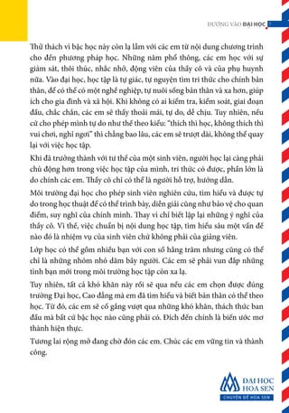 7ĐƯỜNG VÀO ĐẠI HỌC
Thử thách vì bậc học này còn lạ lẫm với các em từ nội dung chương trình
cho đến phương pháp học. Những năm phổ thông, các em học với sự
giám sát, thôi thúc, nhắc nhở, động viên của thầy cô và của phụ huynh
nữa. Vào đại học, học tập là tự giác, tự nguyện tìm tri thức cho chính bản
thân, để có thể có một nghề nghiệp, tự nuôi sống bản thân và xa hơn, giúp
ích cho gia đình và xã hội. Khi không có ai kiểm tra, kiểm soát, giai đoạn
đầu, chắc chắn, các em sẽ thấy thoải mái, tự do, dễ chịu. Tuy nhiên, nếu
cứ cho phép mình tự do như thế theo kiểu: “thích thì học, không thích thì
vui chơi, nghỉ ngơi” thì chẳng bao lâu, các em sẽ trượt dài, không thể quay
lại với việc học tập.
Khi đã trưởng thành với tư thế của một sinh viên, người học lại càng phải
chủ động hơn trong việc học tập của mình, tri thức có được, phần lớn là
do chính các em. Thầy cô chỉ có thể là người hỗ trợ, hướng dẫn.
Môi trường đại học cho phép sinh viên nghiên cứu, tìm hiểu và được tự
do trong học thuật để có thể trình bày, diễn giải cũng như bảo vệ cho quan
điểm, suy nghĩ của chính mình. Thay vì chỉ biết lặp lại những ý nghĩ của
thầy cô. Vì thế, việc chuẩn bị nội dung học tập, tìm hiểu sâu một vấn đề
nào đó là nhiệm vụ của sinh viên chứ không phải của giảng viên.
Lớp học có thể gồm nhiều bạn với con số hằng trăm nhưng cũng có thể
chỉ là những nhóm nhỏ dăm bảy người. Các em sẽ phải vun đắp những
tình bạn mới trong môi trường học tập còn xa lạ.
Tuy nhiên, tất cả khó khăn này rồi sẽ qua nếu các em chọn được đúng
trường Đại học, Cao đẳng mà em đã tìm hiểu và biết bản thân có thể theo
học. Từ đó, các em sẽ cố gắng vượt qua những khó khăn, thách thức ban
đầu mà bất cứ bậc học nào cũng phải có. Đích đến chính là biến ước mơ
thành hiện thực.
Tương lai rộng mở đang chờ đón các em. Chúc các em vững tin và thành
công.
7
 