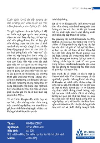 9ĐƯỜNG VÀO ĐẠI HỌC
thành hệ thống.
Tất cả 75 lời khuyên đều thiết thực và quí
báu, như những món hành trang trên con
đường đại học mà, theo lời tác giả, bạn có
thể thu nhặt ngẫu nhiên, chứ không nhất
thiết phải sắp xếp thành hệ thống.
Tác giả cung cấp một bức tranh đại học Mỹ,
một xứ sở có các đại học luôn ở top trên và
chiếm số đông trên bảng xếp hạng các đại
học tốt nhất thế giới. Vì thế, tại Việt Nam,
sự học tập các mô hình và tinh thần đại
học Mỹ hiện đang trở thành phong trào
thể hiện không chỉ trong từng sinh viên
du học, trong mỗi trường đại học qua các
chương trình hợp tác quốc tế, mà quan
trọng hơn cả, trên bình diện quốc gia, là nỗ
lực của chúng ta muốn hợp tác toàn diện
về giáo dục với người Mỹ.
Bức tranh đó dĩ nhiên có nhiều mặt lạ
lẫm với sinh viên Việt Nam và ngay cả với
người đọc già dặn. Nhưng khi đi vào từng
lời khuyên, lời mách nước như cầm tay chỉ
việc của tác giả, thì sự khác biệt đó mờ dần
đi. Bạn sẽ thấy, xuyên qua 75 lời khuyên
này, thực chất là những dấu đi đường, một
đại học của chính mình với tất cả những
đường nét gần gũi như bạn từng trải qua
hoặc lâu nay vẫn hình dung, đồng thời là
một đại học xa lạ vì lần đầu tiên bạn được
nghe nói đến rất nhiều bí mật, những thách
thức mới mẻ, và từ đó những tiền giả định
Tác giả: 		 ANDREW ROBERT
Người dịch: 	 HUỲNHVĂNTHANH
Hiệu đính: 	 MAI SƠN
Nhà xuất bản Hồng Đức và Đại học Hoa Sen liên kết phát hành
Giá bìa: 		 55.000 đồng
Cuốn sách này là chỉ dẫn tường tận
cho những sinh viên muốn có một
trải nghiệm học vấn đại học tốt nhất.
Tác giả là giáo sư của một đại học ở Mỹ,
am hiểu mọi ngõ ngách, mọi phương
diện của sinh hoạt đại học, từ lớp học
nhỏ đến giảng đường lớn; từ học phí
đến những chọn lựa đầu tiên có tính
quyết định; từ cuộc sống ký túc xá đến
hoạt động ngoại khóa; từ tính chất của
các loại giảng khóa đến “mặt trái” của
điểm số, xếp hạng hay danh tiếng của
sinh viên và giảng viên; từ việc viết luận
văn cuối khóa đến việc xem xét cách
giao tiếp với các giáo sư; từ công việc
nghiên cứu đến sự cân bằng giữa nghiên
cứu và giảng dạy của sinh viên cao học
và các giáo sư; từ sự đa dạng của chương
trình giáo dục khai phóng (liberal arts)
đến một thị trường lao động mở cho các
sinh viên ra trường không mang theo kỹ
năng hành nghề mà mang theo một tâm
hồn khao khát tiếp tục tìm hiểu và khám
phá (mà tác giả cho là sự may mắn kép
của xã hội Mỹ)...
Tất cả 75 lời khuyên đều thiết thực và
quí báu, như những món hành trang
trên con đường đại học mà, theo lời tác
giả, bạn có thể thu nhặt ngẫu nhiên, chứ
không nhất thiết phải sắp xếp
9
 