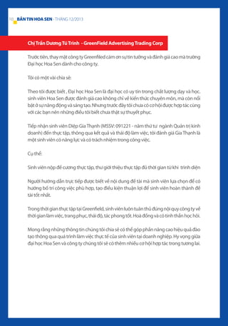 10 BẢN TIN HOA SEN - THÁNG 12/2013

Chị Trần Dương Tú Trinh - GreenField Advertising Trading Corp
Trước tiên, thay mặt công ty Greenfiled cám ơn sự tin tưởng và đánh giá cao mà trường
Đại học Hoa Sen dành cho công ty.
Tôi có một vài chia sẻ:
Theo tôi được biết , Đại học Hoa Sen là đại học có uy tín trong chất lượng dạy và học.
sinh viên Hoa Sen được đánh giá cao không chỉ về kiến thức chuyên môn, mà còn nổi
bật ở sự năng động và sáng tạo. Nhưng trước đây tôi chưa có cơ hội được hợp tác cùng
với các bạn nên những điều tôi biết chưa thật sự thuyết phục.
Tiếp nhận sinh viên Diệp Gia Thạnh (MSSV: 091221 - năm thứ tư ngành Quản trị kinh
doanh) đến thực tập, thông qua kết quả và thái độ làm việc, tôi đánh giá Gia Thạnh là
một sinh viên có năng lực và có trách nhiệm trong công việc.
Cụ thể:
Sinh viên nộp đề cương thực tập, thư giới thiệu thực tập đủ thời gian từ khi trình diện
Người hướng dẫn trực tiếp được biết về nội dung đề tài mà sinh viên lựa chọn để có
hướng bố trí công việc phù hợp, tạo điều kiện thuận lợi để sinh viên hoàn thành đề
tài tốt nhất.
Trong thời gian thực tập tại Greenfield, sinh viên luôn tuân thủ đúng nội quy công ty về
thời gian làm việc, trang phục, thái độ, tác phong tốt. Hoà đồng và có tinh thần học hỏi.
Mong rằng những thông tin chúng tôi chia sẻ có thể góp phần nâng cao hiệu quả đào
tạo thông qua quá trình làm việc thực tế của sinh viên tại doanh nghiệp. Hy vọng giữa
đại học Hoa Sen và công ty chúng tôi sẽ có thêm nhiều cơ hội hợp tác trong tương lai.

 