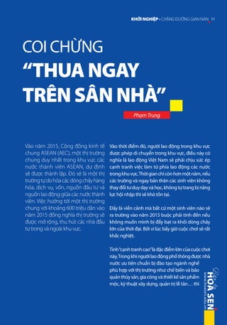 KHỞI NGHIỆP - CHẶNG ĐƯỜNG GIAN NAN 11

COI CHỪNG

“THUA NGAY
TRÊN SÂN NHÀ”
Phạm Trung

Vào năm 2015, Cộng đồng kinh tế
chung ASEAN (AEC), một thị trường
chung duy nhất trong khu vực các
nước thành viên ASEAN, dự định
sẽ được thành lập. Đó sẽ là một thị
trường tự do hóa các dòng chảy hàng
hóa, dịch vụ, vốn, nguồn đầu tư và
nguồn lao động giữa các nước thành
viên. Việc hướng tới một thị trường
chung với khoảng 600 triệu dân vào
năm 2015 đồng nghĩa thị trường sẽ
được mở rộng, thu hút các nhà đầu
tư trong và ngoài khu vực.

Vào thời điểm đó, người lao động trong khu vực
được phép di chuyển trong khu vực, điều này có
nghĩa là lao động Việt Nam sẽ phải chịu sức ép
cạnh tranh việc làm từ phía lao động các nước
trong khu vực. Thời gian chỉ còn hơn một năm, nếu
các trường và ngay bản thân các sinh viên không
thay đổi tư duy dạy và học, không tự trang bị năng
lực hội nhập thì sẽ khó tồn tại.
Đấy là viễn cảnh mà bất cứ một sinh viên nào sẽ
ra trường vào năm 2015 buộc phải tính đến nếu
không muốn mình bị đẩy bạt ra khỏi dòng chảy
lớn của thời đại. Bởi vì lúc bấy giờ cuộc chơi sẽ rất
khắc nghiệt.
Tính “cạnh tranh cao” là đặc điểm lớn của cuộc chơi
này, Trong khi người lao động phổ thông được nhà
nước ưu tiên chuẩn bị đào tạo ngành nghề
phù hợp với thị trường như: chế biến và bảo
quản thủy sản, gia công và thiết kế sản phẩm
mộc, kỹ thuật xây dựng, quản trị lễ tân… thì

 