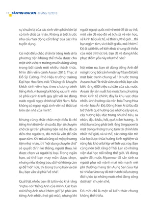 12 BẢN TIN HOA SEN - THÁNG 12/2013

người ngoại quốc nói về một đề tài cụ thể,
một vấn đề nào đó về lịch sử, về văn học,
về kinh tế quốc tế, về thời sự thế giới…thì
bạn ngậm tăm, vì có biết gì đâu mà “chém.”.
Đó là cái thiếu về kiến thức chung tối thiểu
Có một điều chắc chắn là tiếng Anh sẽ là của một trí thức trẻ. Bạn đã và đang khắc
phương tiện khộng thể thiếu được cho phục điểm yếu này như thế nào?
một sinh viên ra trường muốn đứng vững
trong bối cảnh mới nhiều thách thức. Nói nôm na, bạn sẽ dùng tiếng Anh để
Nhìn đến viễn cảnh Asean 2015, Thạc sĩ nói gì trong bối cảnh mới này? Bạn đã biết
Đỗ Sỹ Cường, Phó Hiệu trưởng trường một bức tranh chung về 10 nước trong
Đại học Hoa Sen, nói: “Chúng tôi khuyến Asean chưa? Ít nhất và trước nhất, bạn cần
khích sinh viên học theo chương trình biết rằng 600 triệu cư dân của các nước
tiếng Anh, vì tương lai không xa, sinh viên Asean lấy sản xuất lúa nước làm phương
sẽ phải cạnh tranh gay gắt với lao động thức kinh tế chính; đây là khu vực chịu
nước ngoài ngay chính tại Việt Nam. Nếu nhiều ảnh hưởng của văn hóa Trung Hoa
không có ngoại ngữ, sinh viên sẽ thất bại và văn hóa Ấn Độ. Đông Nam Á từ lâu đã
trở thành quê hương của những cây gia vị,
trên sân nhà của mình”.
cây hương liệu đặc trưng như hồ tiêu, sa
Nhưng cũng chắc chắn một điều là chỉ nhân, đậu khấu, hồi, quế, trầm hương... Ít
tiếng Anh thôi vẫn chưa đủ. Bạn sẽ chuyên nhất bạn cũng phải biết rằng Singapore là
chở cái gì trên phương tiện mà họ đã có một trong những trung tâm tài chính lớn
đến cho người ta, đó mới là vấn đề cần nhất thế giới, và vì thế, các công dân trẻ
quan tâm. Khi mà ai cũng có một phương của họ được thừa hưởng kinh nghiệm và
tiện như nhau, thì “nội dung chuyên chở” năng lực khó ai bì kịp về lĩnh vực này. Bạn
sẽ quyết định kẻ thắng, người thua, kẻ cũng nên biết rằng ở Thái Lan có những
được chọn và người bị loại. Trong ngắn viện đại học nổi tiếng thế giới. Và đừng
hạn, có thể bạn may mắn được chọn, quên đất nước Myanmar đã sản sinh ra
nhưng nếu không trau dồi và không còn người phụ nữ mảnh mai mà mạnh mẽ
gì để “nói” nữa, thì trong trung hạn và dài phi thường mang tên Aung San Suu Kyi
từ nhiều năm nay đã trở thành biểu tượng
lâu, bạn vẫn sẽ phải “về nhà”.
đòi tự do tại những nước nhỏ đang sống
Quả thật, nhiều bạn rất tự tin vào khả năng dưới ách chuyên chế.
“nghe-nói” tiếng Anh của mình. Các bạn
nói tiếng Anh như..”chém gió” (vì phát âm Đó mới chỉ là một số kiến thức chung
tiêng Anh nhiều hơi gió mà!), nhưng khi không thể thiếu.
sự chuẩn bị của các sinh viên phần lớn lại
có tính chất cá nhân. Không ai biết trước
nhu cầu “lao động cổ trắng” của các nhà
tuyển dụng.

 