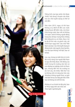 KHỞI NGHIỆP - CHẶNG ĐƯỜNG GIAN NAN 13

Tiếng Anh của bạn phải chở được
nhiều “nội dung” chuyên sâu khác
mà các nhà tuyển dụng có thể sẽ
cần đến.
Vào năm 2015, ngay cả khi bạn
không có ý định đi đến các nước
trong Asean để kiếm việc, mà chọn
ở lại trong nước, bạn vẫn sẽ không
“an toàn”, bởi lẽ những người đồng
trang lứa với bạn mang theo những
tấm bằng kỹ sư, cử nhận, thạc sĩ sẽ
tự do đi tìm việc và giành việc với
chính bạn ngay trên “sân nhà” Việt
Nam của bạn. Các nhà tuyển dụng sẽ
đứng trước một nguồn chọn lựa lớn,
mà nếu bạn không “nổi bật”, bạn sẽ
bị loại.
Lâu nay chúng ta biết khá rõ trình
độ và kỹ năng của người Việt Nam
và qua đó thấy được chỗ đứng của
mình trong thị trường việc làm và
con đường sự nghiệp mình sẽ tham
gia, nhưng đến khi thị trường tự
do mở cửa, rất nhiều “đối thủ” mà
ta không nắm rõ năng lực tràn vào
(thường những người thực sự giỏi
mới dám đi xa), lúc bấy giờ chắc chắn
bạn sẽ không còn dễ thở nữa.
Không có sự chuẩn bị đột phá, bạn
sẽ “thua ngay trên sân nhà”, nói
theo ngôn ngữ bóng đá.

Ảnh: Tư liệu từ internet

 