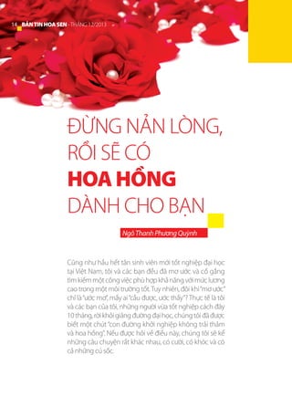 14 BẢN TIN HOA SEN - THÁNG 12/2013

ĐỪNG NẢN LÒNG,
RỒI SẼ CÓ
HOA HỒNG
DÀNH CHO BẠN
Ngô Thanh Phương Quỳnh

Cũng như hầu hết tân sinh viên mới tốt nghiệp đại học
tại Việt Nam, tôi và các bạn đều đã mơ ước và cố gắng
tìm kiếm một công việc phù hợp khả năng với mức lương
cao trong một môi trường tốt. Tuy nhiên, đôi khi “mơ ước”
chỉ là “ước mơ”, mấy ai “cầu được, ước thấy”? Thực tế là tôi
và các bạn của tôi, những người vừa tốt nghiệp cách đây
10 tháng, rời khỏi giảng đường đại học, chúng tôi đã được
biết một chút “con đường khởi nghiệp không trải thảm
và hoa hồng”. Nếu được hỏi về điều này, chúng tôi sẽ kể
những câu chuyện rất khác nhau, có cười, có khóc và có
cả những cú sốc.

 