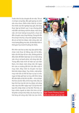 KHỞI NGHIỆP - CHẶNG ĐƯỜNG GIAN NAN 15

Trước tiên là câu chuyện đi xin việc. Tôi có
2 cô bạn cùng lớp, đều giỏi giang và xinh
xắn như nhau. Điểm khác biệt là: cô bạn
thứ nhất vừa tốt nghiệp loại giỏi, đã từng
thực tập tại khách sạn 5 sao nhưng phải
mất đến vài tháng mới tìm được một công
việc với mức lương trung bình, chưa nói
đến chuyện vừa ý hay không. Trong khi đó
thì cô bạn thứ hai, chưa tốt nghiệp nhưng
đã có cơ hội tìm được một công việc với
mức lương đáng mơ ước, dù khá liều lĩnh vì
thời gian học bị ảnh hưởng rất nhiều.
Khi nhìn vào hai sự việc này, bạn phải chấp
nhận một thực tế: Bằng cấp chỉ là điều
kiện cần khi bạn đi xin việc, không phải là
điều kiện để đảm bảo bạn sẽ có một công
việc như ý và hạnh phúc với công việc đó.
Trong điều kiện kinh tế hiện tại của Việt
Nam, tìm được một công việc tốt ngay
khi vừa ra trường đôi khi cần đến một ít
may mắn. May mắn là chuyện mà bạn
khó tiên đoán được. Tuy nhiên, một phần
may mắn đó có thể do bạn tự tạo ra nếu
ngay từ bây giờ bạn tự trau dồi khả năng
để nắm bắt cơ hội khi nó đến – như cô bạn
thứ hai của tôi. Nếu chỉ là may mắn, liệu cô
bạn thứ hai của tôi còn trụ được với công
việc này cho đến ngày nay? Cô ấy khá táo
bạo khi chấp nhận cơ hội đó. Thử hỏi, có
bao nhiêu người sẽ dám thử như cô ấy?
Về phần cô bạn thứ nhất, dù chưa thực sự
hài lòng với công việc hiện tại của mình,

Ngô Thanh Phương Quỳnh
Ảnh: Do nhân vật cung cấp

 