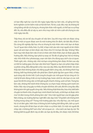 16 BẢN TIN HOA SEN - THÁNG 12/2013

cô bạn đầy nghị lực của tôi vẫn ngày ngày tiếp tục làm việc, cố gắng tích lũy
kinh nghiệm và tìm kiếm một cơ hội tốt hơn. Tôi tin, cuộc đời, mặc dù không hề
công bằng với tất cả chúng ta, nhưng bản thân mỗi người, có thể tạo ra sự thay
đổi. Và, nếu điều đó sẽ xảy ra, xem như may mắn sẽ mỉm cười với chúng ta vào
một ngày nào đó.
Tiếp theo, tôi xin kể câu chuyện về việc làm. Sau khi may mắn xin được công
việc ở một cơ quan được xem là môi trường khá ổn định, tôi bắt đầu đi làm.
Dù cũng tốt nghiệp đại học như ai nhưng là một nhân viên mới, bạn sẽ được
“ưu ái” quan tâm nhiều hơn. Cụ thể, vì bạn mới vào nên mọi người sẽ âm thầm
quan sát xem bạn có làm được việc theo như CV mà bạn đã nộp không? Nếu
bạn may mắn được làm việc ở nơi có nhân viên thân thiện, bạn sẽ được giúp đỡ,
hướng dẫn. Nếu không, bạn phải tự xoay sở. Tôi đã cố gắng học hỏi từ những
việc nhỏ nhất như: photocopy, soạn văn bản cho đúng quy cách của cơ quan.
Thiết nghĩ, nếu những việc nhỏ mà bạn cũng không làm được thì làm sao sếp
có thể tin tưởng giao cho bạn việc khó hơn? Ngoài ra, bạn còn phải chấp nhận
sự phân công, điều động bất cứ lúc nào của sếp. Điều này đôi khi khiến tôi cảm
thấy bản thân không được chủ động quyết định công việc, dù không thích hay
không, biết hay không biết vẫn phải làm. Đành phải tập làm quen thôi, vì hiệu
quả công việc là trên hết. Cuối cùng là chuyện các mối quan hệ tại công sở. Có
một lý lẽ luôn đúng ở tất cả mọi trường hợp, hoàn cảnh là: nếu bạn có các mối
quan hệ tốt thì công việc có thể giải quyết nhanh chóng, suôn sẻ hơn. Trong lúc
làm việc, không thể tránh khỏi những lúc va chạm hoặc những cạnh tranh âm
thầm. Việc này cũng gây ra nhiều chuyện dở khóc dở cười, đôi khi cũng đau đầu
không kém khi giải quyết công việc. Nếu không thật khéo léo, hòa nhã, biết biến
chuyện to thành nhỏ, chuyện bực mình thành hài hước, có khi bạn sẽ được nếm
mùi “cô đơn trong chính phòng làm việc” như một người bạn của tôi gặp phải.
Nên chăng, các trường đại học nghĩ đến việc dạy môn “Ứng biến với những tình
huống trong công sở”? Trong môi trường giáo dục như đại học, các mối quan
hệ có vẻ đơn giản, hiền hòa vì không bị ảnh hưởng bởi đồng tiền, bởi sự cạnh
tranh, nhưng khi đi làm bạn sẽ sớm nhận ra sự khác biệt. Có một vài người đã
nhảy việc vì không thể “cam chịu” với cơ quan cũ – như cách các bạn ấy nói. Tôi
không biết là quyết định này sẽ dẫn các bạn ấy tới đâu, tìm được một chỗ khác

 