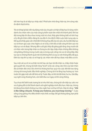 KHỞI NGHIỆP - CHẶNG ĐƯỜNG GIAN NAN 17

tốt hơn hay là sẽ tiếp tục nhảy việc? Phải luôn nhớ rằng: hiện tại, tìm công việc
ổn định thật là khó.
Tôi xin khép lại bài viết này bằng một câu chuyện có thật về lớp học kĩ năng mềm
dành cho nhân viên của một công ty kiểm toán lớn nhất nhì thành phố. Khi hai
đội trong lớp thi đua nhau trong một trò chơi, thầy giáo không biết vô tình hay
cố ý đã ghi thêm điểm đáng lẽ của đội A cho đội B. Một cuộc kiện tụng xảy ra.
Kết quả là thầy giáo vẫn nhất định không thay đổi, lại còn yêu cầu hai đội tiếp tục
vui vẻ tham gia cuộc chơi. Nghe có vẻ vô lý, vì khi đã có bất công thì làm sao mà
tiếp tục vui vẻ được. Nhưng đến cuối giờ, thầy đã giảng giải rằng: ông muốn tất
cả nhân viên trong lớp nhận ra chúng ta cần tập chấp nhận những điều không
công bằng, không mong muốn xảy ra trong cuộc sống mà vui vẻ sống tiếp, tiếp
tục tạo ra những thành quả mới chứ không thể cứ cay cú với những điều đã qua.
Đến lúc này thì sự việc có vẻ hợp lý, các nhân viên đã học được một điều có ích.
Sau một vài sự cố và sự thật mà tôi hay các bạn tôi đã nhận ra, chấp nhận hoặc
giải quyết tốt, chúng tôi biết rằng “level” xử lý các công việc khó của bản thân
đã cải thiện đôi chút. Đó chính là những bài học quý mà cuộc đời đã trao tặng
chúng tôi trong bước đầu khởi nghiệp. Chúng tôi ít lo lắng hay hoảng sợ hơn
trước khi gặp một vấn đề khó xử lý. Trước đây, có khi tôi đã khóc hu hu. Giờ đây,
suy nghĩ cũng thoáng hơn, còn biết đùa vui ngay cả khi căng thẳng.
Tuy chưa thể biết trước tương lai sẽ như thế nào, chúng tôi vẫn tiếp tục ước mơ
và cố gắng để có thể thành danh với nghề nghiệp mình đã chọn. Hiện tại, chúng
tôi đang theo đuổi những mục tiêu ngắn hạn và thực tế hơn. Hãy tin rằng : “Life
is like riding a bicycle. To keep your balance, you must keep moving.” - Cuộc
sống cũng giống như điều khiển một chiếc xe đạp. Để giữ thăng bằng, bạn phải
tiếp tục tiến lên.

 