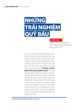 18 BẢN TIN HOA SEN - THÁNG 12/2013

NHỮNG
TRẢI NGHIỆM
QUÝ BÁU
Lê Đức Huy
Ngành Hệ thống thông tin
Khoa Khoa Học & Công Nghệ
Khoá: 2007-2011
Tuy mới chỉ chính thức tốt nghiệp năm
2012 nhưng tính đến thời điểm hiện tại,
tôi đã có hơn 03 năm làm việc với vai trò
một kỹ sư thiết kế và cài đặt phần mềm
di động. Qua hai lần chuyển đổi nơi
làm việc cũng như thay đổi vị trí công
tác, hiện tôi đang là Trưởng nhóm
phát triển dự án phần mềm tại công
ty công phần Tiki(*). Công việc của tôi là
lập kế hoạch, triển khai và kiểm soát tiến
độ đối với dự án phát triển ứng dụng
mobile tại công ty cổ phần Tiki. Sứ mạng
của dự án là mang đến cho người dùng
những trải nghiệm tuyệt vời trên điện
thoại thông minh (smartphone), như
mục tiêu kiên định mà công ty cổ phần
Tiki luôn hướng đến trong tất cả các sản
phẩm của mình.
(*) Website thương mại điện tử Tiki.vn

 