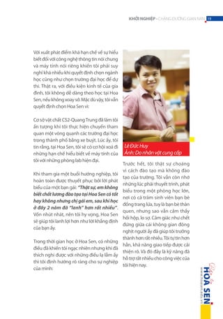 KHỞI NGHIỆP - CHẶNG ĐƯỜNG GIAN NAN 19

Với xuất phát điểm khá hạn chế về sự hiểu
biết đối với công nghệ thông tin nói chung
và máy tính nói riêng khiến tôi phải suy
nghĩ khá nhiều khi quyết định chọn ngành
học cũng như chọn trường đại học để dự
thi. Thật ra, với điều kiện kinh tế của gia
đình, tôi không dễ dàng theo học tại Hoa
Sen, nếu không xoay sở. Mặc dù vậy, tôi vẫn
quyết định chọn Hoa Sen vì:
Cơ sở vật chất CS2-Quang Trung đã làm tôi
ấn tượng khi tôi thực hiện chuyến tham
quan một vòng quanh các trường đại học
trong thành phố bằng xe buýt. Lúc ấy, tôi
tin rằng, tại Hoa Sen, tôi sẽ có cơ hội xoá đi
những hạn chế hiểu biết về máy tính của
tôi với những phòng lab hiện đại.
Khi tham gia một buổi hướng nghiệp, tôi
hoàn toàn được thuyết phục bởi lời phát
biểu của một bạn gái: “Thật sự, em không
biết chất lương đào tạo tại Hoa Sen có tốt
hay không nhưng chị gái em, sau khi học
ở đây 2 năm đã “lanh” hơn rất nhiều”.
Vốn nhút nhát, nên tôi hy vọng, Hoa Sen
sẽ giúp tôi lanh lợi hơn như lời khẳng định
của bạn ấy.
Trong thời gian học ở Hoa Sen, có những
điều đã khiến tôi ngạc nhiên nhưng khi đã
thích nghi được với những điều lạ lẫm ấy
thì tôi định hướng rõ ràng cho sự nghiệp
của mình:

Lê Đức Huy
Ảnh: Do nhân vật cung cấp
Trước hết, tôi thật sự choáng
vì cách đào tạo mà không đào
tạo của trường. Tôi vẫn còn nhớ
những lúc phải thuyết trình, phát
biểu trong một phòng học lớn,
nơi có cả trăm sinh viên bạn bè
đồng trang lứa, tuy là bạn bè thân
quen, nhưng sao vẫn cảm thấy
hồi hộp, lo sợ. Cảm giác như chết
đứng giữa cái không gian đông
nghịt người ấy đã giúp tôi trưởng
thành hơn rất nhiều. Tôi tự tin hơn
hẳn, khả năng giao tiếp được cải
thiện rõ. Và đó đây là kỹ năng đã
hỗ trợ rất nhiều cho công việc của
tôi hiện nay.

 