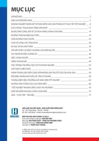 MỤC LỤC
LỜI MỞ ĐẦU_______________________________________________________________ 3
VẠN SỰ KHỞI ĐẦU NAN______________________________________________________ 5
DOANH NGHIỆP NHẬN XÉT VỀ SINH VIÊN HOA SEN TRONG KỲ THỰC TẬP TỐT NGHIỆP____ 8
COI CHỪNG “THUA NGAY TRÊN SÂN NHÀ”_ _____________________________________ 11
ĐỪNG NẢN LÒNG, RỒI SẼ CÓ HOA HỒNG DÀNH CHO BẠN_________________________ 14
NHỮNG TRẢI NGHIỆM QUÝ BÁU_ _____________________________________________ 18
CON ĐƯỜNG PHÍA TRƯỚC___________________________________________________ 22
CHIA SẺ CÙNG CÁC TÂN KHOA_ ______________________________________________ 30
ĐI HỌC VÀ ĐI LÀM THÊM_ ___________________________________________________ 32
TÔI SẮP KHÉP LẠI MỘT CHƯƠNG CỦA ĐỜI NGƯỜI________________________________ 34
SUY NGHĨ VỀ MỘT HƯỚNG ĐI_ _______________________________________________ 38
VIỆC CHỌN NGƯỜI_________________________________________________________ 42
SỐNG VÌ ĐAM MÊ__________________________________________________________ 44
HỌC TRONG TRƯỜNG HỌC VÀ Ở DOANH NGHIỆP________________________________ 50
HÃY NHỚ 3 ĐIỀU NHỎ_ _____________________________________________________ 53
HÀNH TRANG VÀO ĐỜI CÙNG VỚI NHỮNG GIÁ TRỊ CỐT LÕI CỦA HOA SEN….__________ 56
ĐÔI ĐIỀU NHẮN NHỦ VỚI CÁC TÂN CỬ NHÂN_ __________________________________ 59
THÔNG ĐIỆP HIỆU TRƯỞNG GỬI SINH VIÊN TỐT NGHIỆP___________________________ 63
NHỮNG TÌNH THÂN CỦA CỰU SINH VIÊN_ ______________________________________ 66
“TỐT NGHIỆP” NHƯNG VẪN CHƯA “RA TRƯỜNG”_________________________________ 70
GIÀY ĐÃ MÒN NHƯNG CHÂN CHƯA MỎI…_____________________________________ 74
HỌC - THỰC TẬP - TÌM VIỆC___________________________________________________ 77

HỘI LUẬT GIA VIỆT NAM - NHÀ XUẤT BẢN HỒNG ĐỨC
A2 - 261 Thụy Khuê - Tây Hồ - Hà Nội
ĐT: 04. 3 926 0024 - Email: nhaxuatbanhongduc@yahoo.com
BẢN TIN HOA SEN THÁNG 12/2013
Chịu trách nhiệm xuất bản: BÙI VIỆT BẮC
Biên tập: BÙI TRÂN THÚY - TRẦN HÀ PHƯƠNG THẢO
Vẽ bìa & Trình bày: TRẦN ĐẠI ĐÔNG HIỆP
Sửa bản in: TRẦN THÙY TRANG
In 3000 cuốn, khổ 14 x 20 cm. In tại Nhà in Lê Quang Lộc.
Số: ĐKKHXB : 341-2013/CXB/57/03-10/HĐ.
In xong nộp lưu chiểu quý IV năm 2013.

 
