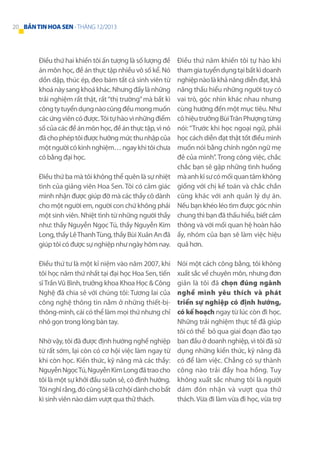 20 BẢN TIN HOA SEN - THÁNG 12/2013

Điều thứ hai khiến tôi ấn tượng là số lượng đề
án môn học, đề án thực tập nhiều vô số kể. Nó
dồn dập, thúc ép, đeo bám tất cả sinh viên từ
khoá này sang khoá khác. Nhưng đấy là những
trải nghiệm rất thật, rất “thị trường” mà bất kì
công ty tuyển dụng nào cũng đều mong muốn
các ứng viên có được. Tôi tự hào vì những điểm
số của các đề án môn học, đề án thực tập, vì nó
đã cho phép tôi được hưởng mức thu nhập của
một người có kinh nghiệm… ngay khi tôi chưa
có bằng đại học.
Điều thứ ba mà tôi không thể quên là sự nhiệt
tình của giảng viên Hoa Sen. Tôi có cảm giác
mình nhận được giúp đỡ mà các thầy cô dành
cho một người em, người con chứ không phải
một sinh viên. Nhiệt tình từ những người thầy
như: thầy Nguyễn Ngọc Tú, thầy Nguyễn Kim
Long, thầy Lê Thanh Tùng, thầy Bùi Xuân An đã
giúp tôi có được sự nghiệp như ngày hôm nay.
Điều thứ tư là một kỉ niệm vào năm 2007, khi
tôi học năm thứ nhất tại đại học Hoa Sen, tiến
sĩ Trần Vũ Bình, trưởng khoa Khoa Học & Công
Nghệ đã chia sẻ với chúng tôi: Tương lai của
công nghệ thông tin nằm ở những thiết-bịthông-minh, cái có thể làm mọi thứ nhưng chỉ
nhỏ gọn trong lòng bàn tay.
Nhờ vậy, tôi đã được định hướng nghề nghiệp
từ rất sớm, lại còn có cơ hội việc làm ngay từ
khi còn học. Kiến thức, kỹ năng mà các thầy:
Nguyễn Ngọc Tú, Nguyễn Kim Long đã trao cho
tôi là một sự khởi đầu suôn sẻ, có định hướng.
Tôi nghĩ rằng, đó cũng sẽ là cơ hội dành cho bất
kì sinh viên nào dám vượt qua thử thách.

Điều thứ năm khiến tôi tự hào khi
tham gia tuyển dụng tại bất kì doanh
nghiệp nào là khả năng diễn đạt, khả
năng thấu hiểu những người tuy có
vai trò, góc nhìn khác nhau nhưng
cùng hướng đến một mục tiêu. Như
cô hiệu trưởng Bùi Trân Phượng từng
nói: “Trước khi học ngoại ngữ, phải
học cách diễn đạt thật tốt điều mình
muốn nói bằng chính ngôn ngữ mẹ
đẻ của mình”. Trong công việc, chắc
chắc bạn sẽ gặp những tình huống
mà anh kĩ sư có mối quan tâm không
giống với chị kế toán và chắc chắn
cũng khác với anh quản lý dự án.
Nếu bạn khéo léo tìm được góc nhìn
chung thì bạn đã thấu hiểu, biết cảm
thông và với mối quan hệ hoàn hảo
ấy, nhóm của bạn sẽ làm việc hiệu
quả hơn.
Nói một cách công bằng, tôi không
xuất sắc về chuyên môn, nhưng đơn
giản là tôi đã chọn đúng ngành
nghề mình yêu thích và phát
triển sự nghiệp có định hướng,
có kế hoạch ngay từ lúc còn đi học.
Những trải nghiệm thực tế đã giúp
tôi có thể bỏ qua giai đoạn đào tạo
ban đầu ở doanh nghiệp, vì tôi đã sử
dụng những kiến thức, kỹ năng đã
có để làm việc. Chẳng có sự thành
công nào trải đầy hoa hồng. Tuy
không xuất sắc nhưng tôi là người
dám đón nhận và vượt qua thử
thách. Vừa đi làm vừa đi học, vừa trợ

 