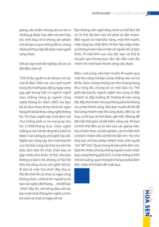 KHỞI NGHIỆP - CHẶNG ĐƯỜNG GIAN NAN 21

Bạn không nên nghĩ rằng mình có thể làm tất
cả. Vì thế, đã làm việc thì phải có đội nhóm.
Mỗi người có một khả năng, một thế mạnh,
một năng lực nhất định. Vì thế, hãy chấp nhận
sự không hoàn hảo ở một số người, kể cả bản
thân. Ở một lĩnh vực nào đó, bạn có thể là
chuyên gia nhưng bạn vẫn cần đến một đội
Với các bạn mới tốt nghiệp, tôi xin có nhóm thì mới hoàn thành công việc được.
đôi điều chia sẻ:
Điều cuối cùng, nếu bạn muốn đi xuyên qua
“Chớ thấy người ta ăn khoai mà vác một khu rừng mà bạn cứ lao thẳng vào nó mà
mai đi đào”. Hiện tại, sức cạnh tranh đi thì, chúc mừng những con thú hoang trong
trong thị trường lao động ngày càng khu rừng đó, chúng sẽ có một bữa no. Thế
gay gắt trong bất cứ ngành nghề giới này bao la, ngành nghề nào cũng có đầy
nào, chẳng riêng gì ngành công nhánh rẽ, đầy hướng đi. Hướng đi nào cũng
nghệ thông tin. Năm 2007, lúc bạn tốt, đầy thử thách nhưng không phải là không
bè tôi đua nhau đi học kinh tế, ngân có cơ hội thành công. Nếu bạn muốn đi hết để
hàng thì tôi lại theo công nghệ thông thử từng nhánh một thì cũng được, đến lúc về
tin. Tôi chọn nghề này vì tôi đam mê hưu, có lẽ bạn sẽ thử được gần hết. Nhưng để
chứ chẳng phải vì nó mang lại cho đỡ mất thời gian và tiết kiệm công sức thì bạn
tôi $1000/tháng (Lúc chọn nghề có thể nhờ đến sự tư vấn của các giảng viên.
chẳng ai nói với tôi rằng tôi có thể có Họ có kiến thức, có trải nghiệm, có cả nhiệt tình
được mức lương ấy với nghề này cả!). và trách nhiệm đối với thế hệ đàn em. Họ như
Nghề nào cũng vậy, làm một bữa thì ông bụt với bao phép nhiệm mầu chờ người
vui, hai bữa cũng còn khá vui, làm ba “xin” để “cho”. Quan trọng là bạn phải dám xin.
bữa, bốn bữa thì chắc chắn bạn sẽ Quà thì nhiều nhưng những người muốn nhận
gặp nhiều khó khăn. Vì thế, nếu bạn quà cũng không phải là ít. Cơ hội chẳng ở trên
không có đam mê, không có “lửa” thì trời rơi xuống, quan trọng là chúng ta phải dám
khó mà sống và trụ với nghề. Với tôi, đón nhận thử thách để vượt qua.
đi làm là một “trò chơi” đầy thú vị.
Mà đã chơi thì có chơi cả ngày cũng
không chán, nhất là khi người ta trả
bạn vài nghìn đô/tháng… chỉ để bạn
“chơi”. Vậy thì, nói bông đùa với các
bạn một chút: Đừng tìm nghề, cứ tìm
trò chơi và chơi cả ngày với nó.
giảng, vất vả lắm nhưng rất vui. Vui vì
những gì được học dần trở nên hữu
ích, tính thực tế ở những sản phẩm
mà tôi tạo ra qua những đề án, trong
những kì thực tập đã được mọi người
công nhận.

 