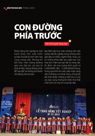 22 BẢN TIN HOA SEN - THÁNG 12/2013

CON ĐƯỜNG
PHÍA TRƯỚC
Trần Đỗ Quyên tổng hợp
Nhận bằng tốt nghiệp là một
hạnh phúc lớn, một niềm
tự hào mà bất kỳ sinh viên nào
cũng mong ước. Nhưng khi
kết thúc một chặng đường
gian nan, lập tức, các bạn lại
phải đi tiếp chặng đường khác
để “vào đời” và những thử thách
vẫn đang chờ các bạn.

Ban Biên tập thực hiện phỏng vấn một
số bạn đã tốt nghiệp trong những năm
gần đây từ nhiều ngành khác nhau, có
cả những khóa đào tạo ngắn hạn của
Hoa Sen. Hiện các bạn đã có công việc
ổn định, với mức lương bình quân từ
5.000.000đ đến 15.000.000đ/tháng.
Trong quá trình tìm việc, tiếp nhận công
việc ở những vị trí khác nhau, chúng tôi
đã nhận được những ý kiến thú vị của
các bạn cùng những lời nhắn nhủ thật
chân tình, xin chia sẻ cùng bạn đọc.

 