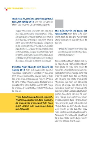 24 BẢN TIN HOA SEN - THÁNG 12/2013

Phạm Hoài An, (Thủ khoa chuyên ngành: Kế
toán), tốt nghiệp 2012, làm việc tại Công ty
TNHH Dầu Thực Vật Cái Lân thì khẳng định:
“Ngay khi còn là sinh viên nên xác định
mục tiêu, định hướng cho bản thân. Từ đó,
xây dựng, lên kế hoạch để thực hiện những
mục tiêu đó. Tự trang bị cho mình những
hành trang cần thiết trong cuộc sống (kiến
thức, kinh nghiệm, kỹ năng mềm, ngoại
ngữ, tin học…). Quan trọng nhất là phải
có hiểu biết sâu rộng và thực hiện tốt 7 giá
trị cốt lõi của Trường Đại học Hoa Sen, bạn
có thể tự tin để tìm kiếm công việc mà bạn
theo đuổi, biến ước mơ thành hiện thực”.
Đinh Hữu Ngân (Quản tri kinh doanh), tốt
nghiệp 2012, hiện là Chuyên viên ban Kế
Hoạch của Tổng Công Ty Điện Lực TPHCM. Quá
trình tìm việc của bạn khá gay go: Trước kì thực
tập nhận thức, mỗi ngày gửi hơn 15 CV đến
15 công ty khác nhau. Sau đó, để được tuyển
dụng tại Tổng Công Ty Điện Lực TP.HCM, Ngân
đã phải qua 3 vòng thi khắc nghiệt. Vì thế, bạn
đã chia sẻ:
“Theo đuổi đến cùng đam mê của mình.
Yêu thích công việc mình đang thực hiện.
Dù là công việc gì cũng phải luôn hoàn
thành với tinh thần trách nhiệm, lương
tâm, hiệu quả”.

Thái Cẩm Huyền (Kế toán), tốt
nghiệp 2013, hiện đang là Kế toán
thanh toán tại công ty Ajinomoto
VN, từ trải nghiệm của bản thân, đã
đúc kết:
“Để có thể có được một công việc
yêu thích, phải kiên trì theo đuổi
ước mơ đến cùng”.
Khi còn đi học, Huyền đã làm thời vụ
tại ngân hàng HSBC-phòng Thanh
Toán Quốc Tế. Hiểu rằng mình đã
may mắn khi được tiếp xúc với môi
trường chuyên nên mặc dù công việc
khác với ngành được đào tạo nhưng
vẫn cố gắng học hỏi từ những việc
nhỏ nhất. Nửa năm làm công việc
không phù hợp, bạn không tiếp
tục nữa và quyết tâm tìm công việc
của một kế toán. Với công ty Du Lịch
Golf of Asia, đang cần một Kế toán
tổng hợp có kinh nghiệm nên bạn
chỉ gắng gượng được 1 tháng. Chán
nản, nhiều lần suýt từ bỏ ước mơ,
nhưng được gia đình, bạn bè động
viên, Huyền lại tiếp tục. Thật may
mắn, vào lúc gần như tuyệt vọng thì,
Ajinomoto VN, nơi bạn đã từng thi và
đã bị báo rớt lại tuyển dụng Huyền
vào vị trí Kế toán Thanh toán.

 