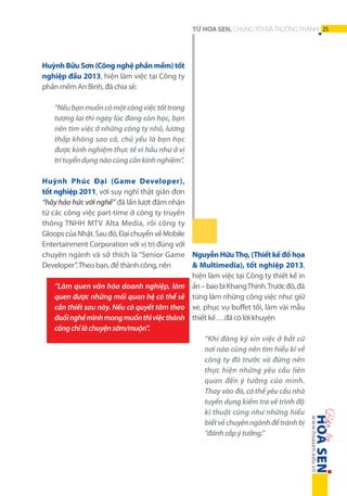 TỪ HOA SEN, CHÚNG TÔI ĐÃ TRƯỞNG THÀNH 25

Huỳnh Bửu Sơn (Công nghệ phần mềm) tốt
nghiệp đầu 2013, hiện làm việc tại Công ty
phần mềm An Bình, đã chia sẻ:
“Nếu bạn muốn có một công việc tốt trong
tương lai thì ngay lúc đang còn học, bạn
nên tìm việc ở những công ty nhỏ, lương
thấp không sao cả, chủ yếu là bạn học
được kinh nghiệm thực tế vì hầu như ở vị
tri tuyển dụng nào cũng cần kinh nghiệm”.
Huỳnh Phúc Đại (Game Developer),
tốt nghiệp 2011, với suy nghĩ thật giản đơn
“hãy háo hức với nghề” đã lần lượt đảm nhận
từ các công việc part-time ở công ty truyền
thông TNHH MTV Alta Media, rồi công ty
Gloops của Nhật. Sau đó, Đại chuyển về Mobile
Entertainment Corporation với vị trị đúng với
chuyên ngành và sở thích là “Senior Game Nguyễn Hữu Thọ, (Thiết kế đồ họa
& Multimedia), tốt nghiệp 2013,
Developer”. Theo bạn, để thành công, nên
hiện làm việc tại Công ty thiết kế in
“Làm quen văn hóa doanh nghiệp, làm ấn – bao bì Khang Thịnh. Trước đó, đã
quen được những mối quan hệ có thể sẽ từng làm những công việc như: giữ
cần thiết sau này. Nếu có quyết tâm theo xe, phục vụ buffet tối, làm vài mẫu
đuổi nghề mình mong muốn thì việc thành thiết kế …đã có lời khuyên
công chỉ là chuyện sớm/muộn”.
“Khi đăng ký xin việc ở bất cứ
nơi nào cũng nên tìm hiểu kĩ về
công ty đó trước và đừng nên
thực hiện những yêu cầu liên
quan đến ý tưởng của mình.
Thay vào đó, có thể yêu cầu nhà
tuyển dụng kiểm tra về trình độ
kĩ thuật cũng như những hiểu
biết về chuyên ngành để tránh bị
“đánh cắp ý tưởng.”

 