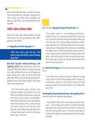 26 BẢN TIN HOA SEN - THÁNG 12/2013

Đi tìm việc đã khó khăn mà khi tìm được
một công việc rồi, các bạn, những sinh
viên chưa có nhiều kinh nghiệm, lại
tiếp tục đối đầu với những thách thức
mới để:

TIẾP CẬN CÔNG VIỆC
Đa số các bạn đều khẳng định những
kiến thức, kỹ năng đã được học, đều
giúp ích rất nhiều.
Với Nguyễn Lê Khôi Nguyên thì:
“Đời như một cuộc thi tài. Thử
thách càng khó khăn, phần thưởng
càng lớn”.

Đối với bạn Nguyễn Huỳnh Thanh Vân thì:
“Tuy ngôn ngữ C++ mình không thích lắm,
không thuộc sở trường nhưng khi làm việc với
nó, mình đã có thêm nhiều kiến thức mới cùng
với việc học hỏi những đồng nghiệp có nhiều
kinh nghiệm hơn. Bên cạnh đó, mình cũng vận
dụng được những kiến thức đã học tại trường
như lập trình C#, biết cách phân tích và xử lý 1
chức năng trong chương trình được giao. Khi
gặp 1 vấn đề nào đó, mình cũng đã được học
kỹ năng giải quyết vấn đề để có thể đạt hiệu
quả trong công việc”.

Đỗ Đức Quyền (Networking), tốt
nghiệp 2012, đã từng làm việc cho
Bạn Đinh Hữu Ngân rất hài lòng với công việc hiện
công ty Prism Viet Nam, sau đó, là cộng
tại vì:
tác viên phòng Event của Vinagame,
hiện đang làm việc tại Anh Văn Hội
“Các kiến thức: Quản trị dự án, Quản trị cung
Việt Mỹ (VUS) và là trưởng bộ phận IT.
ứng, Quản trị hệ thống phân phối, Quản trị
Quyền luôn cảm thấy “enjoy” với công
marketing, Quản trị tài chính, Quản trị chất
việc, theo bạn ấy thì:
lượng mang lại rất nhiều lợi thế và ưu điểm khi
làm việc”.
“Có thể được giao những việc
không chuyên, nhưng đó là cơ hội
Trương Đức Quý (Networking), tốt nghiệp 2013
để học hỏi thêm. Điều quan trọng là
chia sẻ một kinh nghiệm đáng quý:
tinh thần trách nhiệm và deadline.
Đã nhận thì hãy dốc toàn lực, không
“Cái gì đầu tiên luôn chứa đựng nhiều cảm
được hời hợt qua loa, cũng không
xúc” – Lần phỏng vấn với ICC, có thể coi là thất
né tránh, đây là cơ hội cho bạn
bại đầu tiên của tôi khi tự tìm kiếm cơ hội. Tôi
tiến lên, nên hiểu rằng sếp đang tin
rất trân trọng điều này vì nhờ đó mà tôi đã có
tưởng, đánh giá cao nên mới giao
nhiều kinh nghiệm trong những lần phỏng vấn
thêm việc cho bạn”.
kế tiếp”.

 