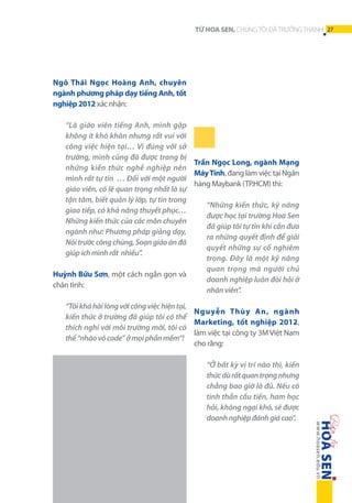 TỪ HOA SEN, CHÚNG TÔI ĐÃ TRƯỞNG THÀNH 27

Ngô Thái Ngọc Hoàng Anh, chuyên
ngành phương pháp dạy tiếng Anh, tốt
nghiệp 2012 xác nhận:
“Là giáo viên tiếng Anh, mình gặp
không ít khó khăn nhưng rất vui với
công việc hiện tại… Vì đúng với sở
trường, mình cũng đã được trang bị
Trần Ngọc Long, ngành Mạng
những kiến thức nghề nghiệp nên
Máy Tính, đang làm việc tại Ngân
mình rất tự tin … Đối với một người
hàng Maybank (TP.HCM) thì:
giáo viên, có lẽ quan trọng nhất là sự
tận tâm, biết quản lý lớp, tự tin trong
“Những kiến thức, kỹ năng
giao tiếp, có khả năng thuyết phục…
được học tại trường Hoa Sen
Những kiến thức của các môn chuyên
đã giúp tôi tự tin khi cần đưa
ngành như: Phương pháp giảng dạy,
ra những quyết định để giải
Nói trước công chúng, Soạn giáo án đã
quyết những sự cố nghiêm
giúp ích mình rất  nhiều”.
trọng. Đây là một kỹ năng
quan trọng mà người chủ
Huỳnh Bửu Sơn, một cách ngắn gọn và
doanh nghiệp luôn đòi hỏi ở
chân tình:
nhân viên”.
“Tôi khá hài lòng với công việc hiện tại,
Nguyễn Thùy An, ngành
kiến thức ở trường đã giúp tôi có thể
Marketing, tốt nghiệp 2012,
thích nghi với môi trường mới, tôi có
làm việc tại công ty 3M Việt Nam
thể “nhào vô code” ở mọi phần mềm”!
cho rằng:
“Ở bất kỳ vị trí nào thì, kiến
thức dù rất quan trọng nhưng
chẳng bao giờ là đủ. Nếu có
tinh thần cầu tiến, ham học
hỏi, không ngại khó, sẽ được
doanh nghiệp đánh giá cao”.

 