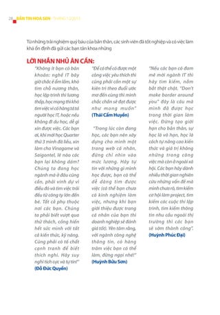 28 BẢN TIN HOA SEN - THÁNG 12/2013

Từ những trải nghiệm quý báu của bản thân, các sinh viên đã tốt nghiệp và có việc làm
khá ổn định đã gửi các bạn tân khoa những

LỜI NHẮN NHỦ ÂN CẦN:
“Không ít bạn có băn
khoăn: nghề IT bây
giờ chắc ế ẩm lắm, khó
tìm chỗ nương thân,
học lập trình thì lương
thấp, học mạng thì khó
tìm việc vì có hàng tá tá
người học IT, hoặc nếu
không đi du học, dễ gì
xin được việc. Các bạn
ơi, khi mới học Quarter
thứ 3 mình đã liều, xin
làm cho Vinagame và
Saigontel, lẽ nào các
bạn lại không dám?
Chúng ta đang học
ngành mà ở đâu cũng
cần, phải vinh dự vì
điều đó và tìm việc trải
đều từ công ty lớn đến
bé. Tất cả phụ thuộc
nơi các bạn. Chúng
ta phải biết vượt qua
thử thách, cống hiến
hết sức mình với tất
cả kiến thức, kỹ năng.
Cũng phải có tố chất
cạnh tranh để biết
thích nghi. Hãy suy
nghĩ tích cực và tự tin!”
(Đỗ Đức Quyền)

“Để có thể có được một
công việc yêu thích thì
cũng phải cần một sự
kiên trì theo đuổi ước
mơ đến cùng thì mình
chắc chắn sẽ đạt được
như mong muốn”
(Thái Cẩm Huyền)
“Trong lúc còn đang
học, các bạn nên xây
dựng cho mình một
trang web cá nhân,
đừng chỉ nhìn vào
mức lương. Hãy tự
tin với những gì mình
học được, bạn có thể
dễ dàng tìm được
việc (có thể bạn chưa
có kinh nghiệm làm
việc, nhưng khi bạn
giới thiệu được trang
cá nhân của bạn thì
doanh nghiệp sẽ đánh
giá tốt). Yên tâm rằng,
với ngành công nghệ
thông tin, có hàng
trăm việc bạn có thể
làm, đừng ngại nhé!”
(Huỳnh Bửu Sơn)

“Nếu các bạn có đam
mê mới ngành IT thì
hãy tìm kiếm, nắm
bắt thật chặt. “Don’t
make border around
you” đây là câu mà
mình đã được học
trong thời gian làm
việc. Đừng tạo giới
hạn cho bản thân, sự
học là vô hạn, học là
cách tự nâng cao kiến
thức và giá trị không
những trong công
việc mà còn ở ngoài xã
hội. Các bạn hãy dành
nhiều thời gian nghiên
cứu những vấn đề mà
mình chưa rõ, tìm kiếm
cơ hội làm project, tìm
kiếm các cuộc thi lập
trình, tìm kiếm thông
tin nhu cầu ngoài thị
trường thì các bạn
sẽ sớm thành công”.
(Huỳnh Phúc Đại)

 