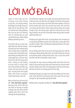 LỜI MỞ ĐẦU
Suốt 12 năm miệt mài với
chương trình phổ thông
trung học, rồi những tháng
khổ luyện ôn thi để mong có
được “cái vé” vào đại học, vẫn
chỉ mới là một chặng đường
dài của các bạn trẻ. Những
năm ở trường đại học giờ
cũng đã trôi qua. Một chặng
đường mới đang mở ra…

Có thể là kinh nghiệm rút ra được trong quá trình đi tìm việc
từ khi còn học cho đến lúc tốt nghiệp. Có thể là những gian
nan, vất vả, lúng túng của bước đầu khởi nghiệp. Cũng có
thể là những tâm tình của các bạn tân khoa, khi vừa mới
ra trường, lại phải đảm nhận ngay những công việc ngoài
chuyên môn, là những ngán ngại khi mang hồ sơ xin việc
nộp ở nhiều nơi mà vẫn chưa được tuyển dụng. Nên chuyển
nghề hay tiếp tục?

Khoảng cách giữa kiến thức, kỹ năng được học ở trường và
sự vận dụng để đáp ứng yêu cầu công việc, xa hay gần, làm
Học hành vất vả, có nên tạm sao để rút ngắn? “Học một đàng nhưng lại phải làm một nẻo”,
nghỉ “giải lao” đôi ba tháng? làm sao giải quyết?
Hay háo hức tìm những công
việc mà bản thân và gia đình Có cả những cảnh báo về sự cạnh tranh gay gắt của một thị
mong muốn? Hay bị lôi cuốn trường lao động đang diễn biến với nhiều thuận lợi nhưng
bởi những chương trình mới, cũng không thiếu những thách thức. Học cái gì, thực hành
những bậc học cao hơn? Hay như thế nào để có thể được tuyển chọn?
đi du học để mở mang tầm
nhìn, mong có một tương Trong Bản tin này, cũng có những nhắn nhủ chân tình của
lai tươi sáng và vững chắc thầy cô cùng với mong muốn sinh viên Hoa Sen sẽ luôn thấm
hơn? Câu trả lời, dĩ nhiên, tùy nhuần, sống và làm việc với những giá trị cốt lõi mà Hoa Sen
thuộc vào lựa chọn của mỗi đã chia sẻ với các em trong quá trình học tập.
bạn, nhưng trước khi quyết
định, chắc chắn, ai cũng có Khoảng thời gian học tập, tham gia hoạt động tại Hoa Sen,
chắc chắn đã để lại những kỷ niệm khó quên với các bạn:
nhiều băn khoăn, trăn trở.
vùng ký ức ấy cũng được gợi lại tha thiết.
Bản tin Hoa Sen số 8 với chủ
đề “Vào đời-Khởi nghiệp” Mời bạn đọc cùng đến với Bản tin “Vào đời-Khởi nghiệp”.
tập hợp một số bài viết của
các thầy cô (trong và ngoài
trường), các sinh viên vừa tốt
nghiệp năm 2012, 2013 với
những nội dung đa dạng.

 