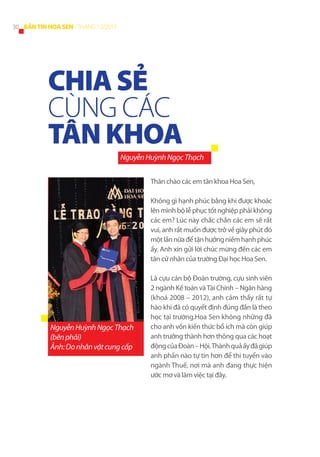 30 BẢN TIN HOA SEN - THÁNG 12/2013

CHIA SẺ
CÙNG CÁC
TÂN KHOA
Nguyễn Huỳnh Ngọc Thạch
Thân chào các em tân khoa Hoa Sen,
Không gì hạnh phúc bằng khi được khoác
lên mình bộ lễ phục tốt nghiệp phải không
các em? Lúc này chắc chắn các em sẽ rất
vui, anh rất muốn được trở về giây phút đó
một lần nữa để tận hưởng niềm hạnh phúc
ấy. Anh xin gửi lời chúc mừng đến các em
tân cử nhân của trường Đại học Hoa Sen.

Nguyễn Huỳnh Ngọc Thạch
(bên phải)
Ảnh: Do nhân vật cung cấp

Là cựu cán bộ Đoàn trường, cựu sinh viên
2 ngành Kế toán và Tài Chính – Ngân hàng
(khoá 2008 – 2012), anh cảm thấy rất tự
hào khi đã có quyết định đúng đắn là theo
học tại trường.Hoa Sen không những đã
cho anh vốn kiến thức bổ ích mà còn giúp
anh trưởng thành hơn thông qua các hoạt
động của Đoàn – Hội. Thành quả ấy đã giúp
anh phần nào tự tin hơn để thi tuyển vào
ngành Thuế, nơi mà anh đang thực hiện
ước mơ và làm việc tại đây.

 