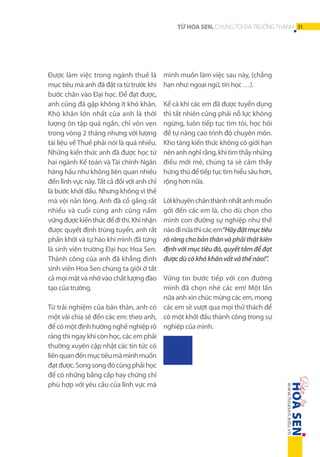 Được làm việc trong ngành thuế là
mục tiêu mà anh đã đặt ra từ trước khi
bước chân vào Đại học. Để đạt được,
anh cũng đã gặp không ít khó khăn.
Khó khăn lớn nhất của anh là thời
lượng ôn tập quá ngắn, chỉ vỏn vẹn
trong vòng 2 tháng nhưng với lượng
tài liệu về Thuế phải nói là quá nhiều.
Những kiến thức anh đã được học từ
hai ngành Kế toán và Tài chính-Ngân
hàng hầu như không liên quan nhiều
đến lĩnh vực này. Tất cả đối với anh chỉ
là bước khởi đầu. Nhưng không vì thế
mà vội nản lòng. Anh đã cố gắng rất
nhiều và cuối cùng anh cũng nắm
vững được kiến thức để đi thi. Khi nhận
được quyết định trúng tuyển, anh rất
phấn khởi và tự hào khi mình đã từng
là sinh viên trường Đại học Hoa Sen.
Thành công của anh đã khẳng định
sinh viên Hoa Sen chúng ta giỏi ở tất
cả mọi mặt và nhờ vào chất lượng đào
tạo của trường.

TỪ HOA SEN, CHÚNG TÔI ĐÃ TRƯỞNG THÀNH 31

mình muốn làm việc sau này, (chẳng
hạn như: ngoại ngữ, tin học …).
Kể cả khi các em đã được tuyển dụng
thì tất nhiên cũng phải nỗ lực không
ngừng, luôn tiếp tục tìm tòi, học hỏi
để tự nâng cao trình độ chuyên môn.
Kho tàng kiến thức không có giới hạn
nên anh nghĩ rằng, khi tìm thấy những
điều mới mẻ, chúng ta sẽ cảm thấy
hứng thú để tiếp tục tìm hiểu sâu hơn,
rộng hơn nữa.
Lời khuyên chân thành nhất anh muốn
gởi đến các em là, cho dù chọn cho
mình con đường sự nghiệp như thế
nào đi nữa thì các em“Hãy đặt mục tiêu
rõ ràng cho bản thân và phải thật kiên
định với mục tiêu đó, quyết tâm để đạt
được dù có khó khăn vất vả thế nào!”.

Vững tin bước tiếp với con đường
mình đã chọn nhé các em! Một lần
nữa anh xin chúc mừng các em, mong
Từ trải nghiệm của bản thân, anh có các em sẽ vượt qua mọi thử thách để
một vài chia sẻ đến các em: theo anh, có một khởi đầu thành công trong sự
để có một định hướng nghề nghiệp rõ nghiệp của mình.
ràng thì ngay khi còn học, các em phải
thường xuyên cập nhật các tin tức có
liên quan đến mục tiêu mà mình muốn
đạt được. Song song đó cũng phải học
để có những bằng cấp hay chứng chỉ
phù hợp với yêu cầu của lĩnh vực mà

 