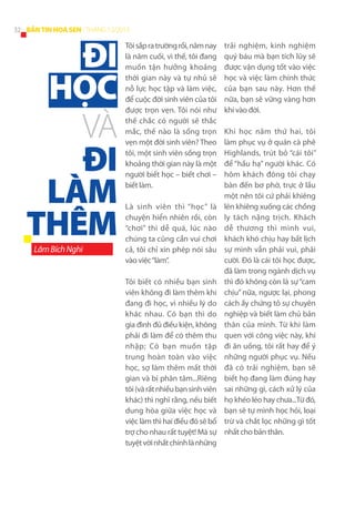 32 BẢN TIN HOA SEN - THÁNG 12/2013

ĐI
HỌC
VÀ
ĐI
LÀM
THÊM
Lâm Bích Nghi

Tôi sắp ra trường rồi, năm nay
là năm cuối, vì thế, tôi đang
muốn tận hưởng khoảng
thời gian này và tự nhủ sẽ
nỗ lực học tập và làm việc,
để cuộc đời sinh viên của tôi
được trọn vẹn. Tôi nói như
thế chắc có người sẽ thắc
mắc, thế nào là sống trọn
vẹn một đời sinh viên? Theo
tôi, một sinh viên sống trọn
khoảng thời gian này là một
người biết học – biết chơi –
biết làm.
Là sinh viên thì “học” là
chuyện hiển nhiên rồi, còn
“chơi” thì dễ quá, lúc nào
chúng ta cũng cần vui chơi
cả, tôi chỉ xin phép nói sâu
vào việc “làm”.
Tôi biết có nhiều bạn sinh
viên không đi làm thêm khi
đang đi học, vì nhiều lý do
khác nhau. Có bạn thì do
gia đình đủ điều kiện, không
phải đi làm để có thêm thu
nhập; Có bạn muốn tập
trung hoàn toàn vào việc
học, sợ làm thêm mất thời
gian và bị phân tâm...Riêng
tôi (và rất nhiều bạn sinh viên
khác) thì nghĩ rằng, nếu biết
dung hòa giữa việc học và
việc làm thì hai điều đó sẽ bổ
trợ cho nhau rất tuyệt! Mà sự
tuyệt vời nhất chính là những

trải  nghiệm, kinh  nghiệm
quý báu mà bạn tích lũy sẽ
được vận dụng tốt vào việc
học và việc làm chính thức
của bạn sau này. Hơn thế
nữa, bạn sẽ vững vàng hơn
khi vào đời.
Khi học năm thứ hai, tôi
làm phục vụ ở quán cà phê
Highlands, trút bỏ “cái tôi”
để “hầu hạ” người khác. Có
hôm khách đông tôi chạy
bàn đến bơ phờ, trực ở lầu
một nên tôi cứ phải khiêng
lên khiêng xuống các chồng
ly tách nặng trịch. Khách
dễ thương thì mình vui,
khách khó chịu hay bất lịch
sự mình vẫn phải vui, phải
cười. Đó là cái tôi học được,
đã làm trong ngành dịch vụ
thì đó không còn là sự “cam
chịu” nữa, ngược lại, phong
cách ấy chứng tỏ sự chuyên
nghiệp và biết làm chủ bản
thân của mình. Từ khi làm
quen với công việc này, khi
đi ăn uống, tôi rất hay để ý
những người phục vụ. Nếu
đã có trải  nghiệm, bạn sẽ
biết họ đang làm đúng hay
sai những gì, cách xử lý của
họ khéo léo hay chưa...Từ đó,
bạn sẽ tự mình học hỏi, loại
trừ và chắt lọc những gì tốt
nhất cho bản thân.

 