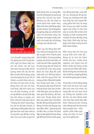 TỪ HOA SEN, CHÚNG TÔI ĐÃ TRƯỞNG THÀNH 33

biết tiếng Anh sẽ mang đến
cho tôi những lợi ích gì trong
công việc của tôi sau này?
Nhưng sau đó, tôi nhận ra
mình phải kiên nhẫn hơn,
điềm tĩnh hơn, biết lắng nghe
và tâm lý hơn. Sáu tháng làm
trợ giảng, tiếp xúc với đủ tính
cách trẻ nhỏ khác nhau, tôi
đã được rèn luyện nhiều tính
cách mà trước đó, tôi không
có hoặc còn rất kém cỏi.

Lâm Bích Nghi
Ảnh: Do nhân vật cung cấp
Lúc chuyển sang công việc
Trợ giảng tại một Trung tâm
Anh ngữ, tôi được tiếp xúc
với rất nhiều các bé học
sinh nhỏ. Trong số đó, tôi ấn
tượng nhất với cậu bé tên
Bảo, 8 tuổi, dễ thương, sáng
sủa nhưng lại bị tự kỷ. Tôi có
nhiệm vụ phải theo sát em,
chỉ bảo em tận tình và dịu
dàng hơn với các em học
sinh khác. Bởi tính cách của
em rất bất thường, có lần
em ấy đã làm vỡ cửa kính lớp
học khi xông ra ngoài, em
khóc thét lên bảo bạn bè là
“những tên trộm”. Quả thực,
lúc đó tôi đã băn khoăn vì
nghĩ rằng: chẳng biết việc tôi
gắn bó hơn nửa năm trời tại
Trung tâm này để làm công
việc như của một cô giữ trẻ

Hiện nay tôi đang làm MC
cho một số chương trình của
đài truyền hình Thành phố
Hồ Chí Minh. Từ trong tưởng
tượng của tôi lúc ban đầu, và
có lẽ của rất nhiều người, đây
là một công việc rất nhàn hạ
và có bề nổi vì lúc nào cũng
được ăn mặc đẹp để xuất
hiện trên ti vi. Nhưng mấy ai
biết, mỗi khi quay hình, tôi
cũng cực lắm. Đầu tiên là phải
học thuộc kịch bản, vì nếu
khi quay bị vấp, hay tệ hơn là
không thuộc bài, bạn sẽ làm
mất thời gian của cả ekip và
cảm giác đó không dễ chịu
chút nào. Thuộc được kịch
bản, bạn phải cảm cho được
lời dẫn để tạo không khí sinh
động. Có hôm tôi đi quay vào
ban đêm, đến 1 giờ sáng mới
về đến nhà, có hôm thì phải
đạp xe đạp giữa trời trưa nắng
gắt để hoàn thành cảnh quay

cho đúng kịch bản...Làm MC
rất vui, nhưng lại rất áp lực.
Trong các chương trình dẫn
trực tiếp, lúc nào người MC
cũng phải tỉnh táo và nhạy
bén trong suy nghĩ và phát
ngôn của mình, vì nếu như
xảy ra sơ sót, MC sẽ làm ảnh
hưởng cả một chương trình
mà Ban tổ chức đã dày công
thực hiện. Nhờ vậy, tôi học
được tính thận trọng và tinh
thần trách nhiệm.
Mỗi công việc tôi trải qua
trong thời sinh viên đã –
đang và sẽ cho tôi thêm
nhiều bài học, nhiều kinh
nghiệm, rèn luyện cho tôi
thêm nhiều kỹ năng và bổ
sung cho tôi nhiều kiến thức.
Đó là những thứ mà theo tôi,
nếu chỉ đi học ở giảng đường
thì sẽ không bao giờ có được.
Tôi tự hào vì mình đang sống
một cách rất trọn vẹn cuộc
đời sinh viên của mình. Hy
vọng đối với các bạn chưa
có những trải nghiệm như
tôi thì, các bạn đừng chần
chừ nữa, hãy mạnh dạn dấn
thân. Đừng bỏ phí những
năm tháng tuổi trẻ của mình,
hãy cùng lúc học – chơi
và làm, chắc chắn cuộc
sống của bạn sẽ trọn
vẹn và ý nghĩa hơn.

 