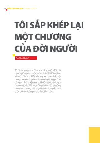34 BẢN TIN HOA SEN - THÁNG 12/2013

TÔI SẮP KHÉP LẠI
MỘT CHƯƠNG
CỦA ĐỜI NGƯỜI
Đỗ Phú Thành

Tôi đã từng nghe ai đó ví von rằng, cuộc đời mỗi
người giống như một cuốn sách. “Sách” hay hay
không tôi chưa biết, nhưng tôi dám chắc nội
dung của mỗi quyển sách đều rất phong phú. Ai
cũng có những kỷ niệm vui buồn trong từng giai
đoạn cuộc đời. Với tôi, mỗi giai đoạn đó lại giống
như một chương của quyển sách và, quyển sách
cuộc đời tôi dường như chỉ mới bắt đầu...

 