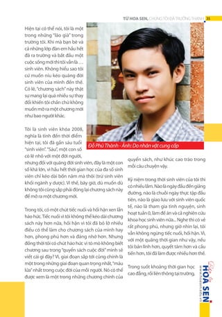 TỪ HOA SEN, CHÚNG TÔI ĐÃ TRƯỞNG THÀNH 35

Hiện tại có thể nói, tôi là một
trong những “lão già” trong
trường tôi. Khi mà bạn bè và
cả những lớp đàn em hầu hết
đã ra trường và bắt đầu một
cuộc sống mới thì tôi vẫn là …
sinh viên. Không hiểu sao tôi
cứ muốn níu kéo quãng đời
sinh viên của mình đến thế.
Có lẽ, “chương sách” này thật
sự mang lại quá nhiều sự thay
đổi khiến tôi chần chừ không
muốn mở ra một chương mới
như bao người khác.
Tôi là sinh viên khóa 2008,
nghĩa là tính đến thời điểm
hiện tại, tôi đã gần sáu tuổi
Đỗ Phú Thành - Ảnh: Do nhân vật cung cấp
“sinh viên”. “Sáu”, một con số
có lẽ nhỏ với một đời người,
quyển sách, như khúc cao trào trong
nhưng đối với quãng đời sinh viên, đây là một con
mỗi câu chuyện vậy.
số khá lớn, vì hầu hết thời gian học của đa số sinh
viên chỉ kéo dài bốn năm mà thôi (trừ sinh viên
Kỷ niệm trong thời sinh viên của tôi thì
khối ngành y dược). Vì thế, bây giờ, dù muốn dù
có nhiều lắm. Nào là ngày đầu đến giảng
không tôi cũng sắp phải đóng lại chương sách này
đường, nào là chuỗi ngày thực tập đầu
để mở ra một chương mới.
tiên, nào là giao lưu với sinh viên quốc
tế, nào là tham gia tình nguyện, sinh
Trong tôi, có một chút tiếc nuối và hối hận xen lẫn
hoạt tuần 0, làm đề án và cả nghiên cứu
háo hức. Tiếc nuối vì tôi không thể kéo dài chương
khoa học sinh viên nữa... Nghe thì có vẻ
sách này hơn nữa, hối hận vì tôi đã bỏ lỡ nhiều
rất phong phú, nhưng giờ nhìn lại, tôi
điều có thể làm cho chương sách của mình hay
vẫn không ngừng tiếc nuối, hối hận. Vì,
hơn, phong phú hơn và đáng nhớ hơn. Nhưng
với một quãng thời gian như vậy, nếu
đồng thời tôi có chút háo hức vì tò mò không biết
tôi bản lĩnh hơn, quyết tâm hơn và cầu
chương sau trong “quyển sách cuộc đời” mình sẽ
tiến hơn, tôi đã làm được nhiều hơn thế.
viết cái gì đây? Vì, giai đoạn sắp tới cũng chính là
một trong những giai đoạn quan trọng nhất, “máu
Trong suốt khoảng thời gian học
lửa” nhất trong cuộc đời của mỗi người. Nó có thể
cao đẳng, rồi liên thông tại trường,
được xem là một trong những chương chính của

 