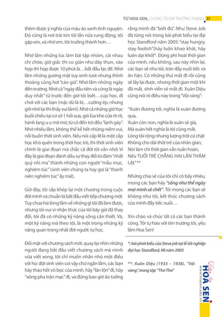 TỪ HOA SEN, CHÚNG TÔI ĐÃ TRƯỞNG THÀNH 37

thêm được ý nghĩa của màu áo xanh tình nguyện. rằng mình đã “biết đủ”. Như Steve Job
Đó cũng là nơi trái tim tôi lần nữa rung động, tôi đã từng nói trong bài phát biểu tại đại
học Standford năm 2005: “stay hungry,
gặp em, và nhờ em, tôi trưởng thành hơn…
stay foolish”(hãy luôn khao khát, hãy
Nhớ lắm những lúc làm bài tập nhóm, cãi nhau luôn dại khờ)*. Đừng phí hoài thời gian
chí chóe, giờ giấc thì co giãn như dây thun, vào của mình, nếu không, sau này nhìn lại,
họp thì họp được 10 phút là…bắt đầu lạc đề. Nhớ các bạn sẽ như tôi, tràn đầy nuối tiếc và
lắm những gương mặt tuy xinh tươi nhưng thỉnh ân hận. Có những thứ mất đi rồi cũng
thoảng cũng hơi “cáo già”. Nhớ lắm những ngày sẽ lấy lại được, nhưng thời gian một khi
đến trường. Nhớ cả “ngày đầu tiên và cũng là ngày đã mất, vĩnh viễn sẽ mất đi. Xuân Diệu
duy nhất” từ trước đến giờ tôi biết…cúp học, đi cũng nói rõ điều này trong “Vội vàng”:
chơi với các bạn (mặc dù là bị…cưỡng ép, nhưng
giờ nhớ lại thì thấy vui lắm!). Nhớ cả những giờ học “Xuân đương tới, nghĩa là xuân đương
buổi chiều tại cơ sở 1 hồi xưa, gió lùa khe cửa rít rít, qua,
hành lang u u mờ mờ, từ cô đến trò đều “lạnh gáy”. Xuân còn non, nghĩa là xuân sẽ già,
Nhớ nhiều lắm, không thể kể hết những niềm vui, Mà xuân hết nghĩa là tôi cũng mất.
nỗi buồn thời sinh viên. Nếu nói cấp III là một cấp Lòng tôi rộng nhưng lượng trời cứ chật
học khó quên trong thời học trò, thì thời sinh viên Không cho dài thời trẻ của nhân gian;
chính là giai đoạn mà chắc cả đời tôi vẫn nhớ. Vì Nói làm chi thời gian vẫn tuần hoàn,
đây là giai đoạn đánh dấu sự thay đổi từ đám “nhất Nếu TUỔI TRẺ CHẲNG HAI LẦN THẮM
quỷ nhì ma” thành những con người “mẫu mực, LẠI.” **
nghiêm túc” (sinh viên chúng ta hay gọi là “thanh
Những chia sẻ của tôi chỉ có bấy nhiêu,
niên nghiêm túc” ấy mà!).
mong các bạn hãy “sống như thể ngày
Giờ đây, tôi sắp khép lại một chương trong cuộc mai mình sẽ chết”. Tôi mong các bạn sẽ
đời mình và chuẩn bị bắt đầu viết tiếp chương mới. không như tôi, kết thúc chương sách
Tuy chưa hài lòng lắm về những gì tôi đã làm được, của mình đầy tiếc nuối…
nhưng tôi vui vì nhận thức của tôi bây giờ đã thay
đổi, tôi đã có những kỹ năng sống cần thiết. Và, Xin chào và chúc tất cả các bạn thành
một kỹ năng mà theo tôi, là một trong những kỹ công. Tôi tự hào với tên trường tôi, yêu
lắm Hoa Sen!
năng quan trọng nhất đời người: tự học.
Đối mặt với chương sách mới, quay lại nhìn những
người đang bắt đầu viết chương sách mà mình
vừa viết xong, tôi chỉ muốn nhắn nhủ một điều
với họ: đời sinh viên coi vậy chứ ngắn lắm, các bạn
hãy tháo hết vỏ bọc của mình, hãy “lăn lộn” đi, hãy
“xông pha trận mạc” đi, và đừng bao giờ ảo tưởng

*: bài phát biểu của Steve job tại lễ tốt nghiệp
đại học Standford, Mĩ năm 2005
**: Xuân Diệu (1933 – 1938), “Vội
vàng”, trong tập “Thơ Thơ”

 