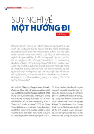 38 BẢN TIN HOA SEN - THÁNG 12/2013

SUY NGHĨ VỀ
MỘT HƯỚNG ĐI
Linh Trang

Đối với một sinh viên thì tốt nghiệp, đi làm rồi lập gia đình là một
chọn lựa. Đó hẳn là một kế hoạch trơn tru, mang tính khuôn
mẫu cho hầu hết sinh viên khi còn đang đi học. Mọi thứ nghe
có vẻ đơn giản và an toàn, nhưng cuộc sống thì luôn có những
ngã rẽ bất ngờ, có khi lại cần đến những quyết định táo bạo. Sau
khi tốt nghiệp, ắt hẳn mỗi người đều đã ấp ủ cho mình những
dự định, kế hoạch riêng. Có người quyết định tìm và chọn một
công việc ổn định, người khác lại thích đi du lịch, nghỉ ngơi thong
thả một thời gian sau những năm học hành chăm chỉ. Số còn
lại, có thể chọn những công việc tạm thời, ngắn hạn để tiếp tục
trải nghiệm trong những lãnh vực khác hay tiếp tục học cao học...
Những lựa chọn, dĩ nhiên không giống nhau, nhưng đâu mới là
hướng đi đúng đắn?
Ghi nhận từ “Tổng hợp thông tin nhu cầu tuyển
dụng lao động của các doanh nghiệp, cơ sở
sản xuất kinh doanh trên địa bàn thành phố”,
trung tâm Dự báo nhu cầu nhân lực và thông
tin thị trường lao động Thành phố Hồ Chí Minh
(FALMI) cho biết, dự kiến trong tháng 8/2013,
Thành phố sẽ cần khoảng 25.000 lao động.
Trong khi đó, nhu cầu tuyển dụng lao động
phổ thông chiếm 35%, trình độ sơ cấp và công
nhân kỹ thuật lành nghề 15%, trung cấp 25%
và cao đẳng, đại học và trên đại học là 25%” [1].

Số liệu trên cho thấy nhu cầu tuyển
dụng số lượng lớn nhân lực của các
công ty, doanh nghiệp trên thành
phố Hồ Chí Minh hiện nay. Như vậy,
liệu “công việc ổn định” có nên là lựa
chọn của sinh viên sau khi tốt nghiệp
không? Đa số sinh viên có xu hướng
thích chọn một công việc ổn định để
có thể sinh sống và có việc làm ngay
sau khi tốt nghiệp. Mặc dù đó là lựa
chọn của số đông nhưng có nên

 