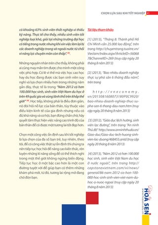 CHỌN LỰA SAU KHI TỐT NGHIỆP 41

có khoảng 63% sinh viên thất nghiệp vì thiếu
kỹ năng. Thực tế cho thấy, nhiều sinh viên tốt
nghiệp loại khá, giỏi tại những trường đại học
có tiếng trong nước nhưng khi xin việc làm lại bị
các doanh nghiệp trong và ngoài nước từ chối
vì năng lực chuyên môn còn thấp”. [3].

Tài liệu tham khảo

[1] (2013), “Tháng 8: Thành phố Hồ
Chí Minh cần 25.000 lao động”, trên
trang http://chuyentrang.tuoitre.vn/
Vieclam/Index.aspx?ArticleID=56068
7&ChannelID=269 (truy cập ngày 20
Những nguyên nhân trên cho thấy, không phải tháng 8 năm 2013)
ai cũng may mắn tìm được cho mình một công
việc phù hợp. Có lẽ vì thế mà việc học cao học [2] (2013), “Bao nhiêu doanh nghiệp
hay du học đang được các bạn sinh viên suy thực sự phá sản 6 tháng đầu năm”,
nghĩ và lựa chọn nhiều hơn trong những năm trên trang
gần đây, thực tế là trong “Năm 2012 có hơn
100.000 học sinh, sinh viên Việt Nam du học ở
http://vneconomy.
trên 49 quốc gia và vùng lãnh thổ trên khắp thế vn/2013081608073180P0C9920/
giới” [4]. Học tiếp, không phải là điều đơn giản, bao-nhieu-doanh-nghiep-thuc-sunó đòi hỏi nỗ lực của bản thân, tùy thuộc vào pha-san-6-thang-dau-nam.htm (truy
điều kiện kinh tế của gia đình nhưng nếu có cập ngày 20 tháng 8 năm 2013)
đủ khả năng và cơ hội, bạn đừng chần chờ, hãy
quyết tâm thực hiện việc nâng cao trình độ của [3] (2012), “Giáo dục lệch hướng, sinh
bản thân để có được một tương lai tốt đẹp hơn. viên lạc đường”, trên trang “An ninh
Thủ đô” http://www.anninhthudo.vn/
Chọn một công việc ổn định sau khi tốt nghiệp Giao-duc/Giao-duc-lech-huong-sinhlà lựa chọn của đa số bạn trẻ, tuy nhiên, theo vien-lac-duong/468455.antd (truy cập
tôi, để có công việc thật sự ổn định thì chúng ta ngày 20 tháng 8 năm 2013)
nên tiếp tục học hỏi để nâng cao kiến thức, rèn
luyện những kĩ năng sống để có thể thích nghi [4] (2013), “Năm 2012 có hơn 100.000
trong một thế giới không ngừng biến động. học sinh, sinh viên Việt Nam du học
Tiếp tục học ở một bậc cao hơn là một con ở nước ngoài”, trên trang http://
đường tuyệt vời để giúp bạn có thêm những capstonevietnam.com/vi/news/
khám phá mới, từ đó, tương lai rộng mở đang general/86-nam-2012-co-hon-100000-hoc-sinh-sinh-vien-viet-nam-duchờ đón bạn.
hoc-o-nuoc-ngoai (truy cập ngày 20
tháng 8 năm 2013)

 