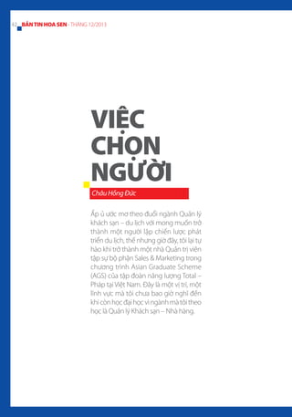 42 BẢN TIN HOA SEN - THÁNG 12/2013

VIỆC
CHỌN
NGƯỜI
Châu Hồng Đức
Ấp ủ ước mơ theo đuổi ngành Quản lý
khách sạn – du lịch với mong muốn trở
thành một người lập chiến lược phát
triển du lịch, thế nhưng giờ đây, tôi lại tự
hào khi trở thành một nhà Quản trị viên
tập sự bộ phận Sales & Marketing trong
chương trình Asian Graduate Scheme
(AGS) của tập đoàn năng lượng Total –
Pháp tại Việt Nam. Đây là một vị trí, một
lĩnh vực mà tôi chưa bao giờ nghĩ đến
khi còn học đại học vì ngành mà tôi theo
học là Quản lý Khách sạn – Nhà hàng.

 