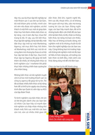 CHỌN LỰA SAU KHI TỐT NGHIỆP 43

Vậy mà, sau kỳ thực tập tốt nghiệp tại
một Khách sạn 5 sao lớn tại Sài Gòn,
tôi mới khám phá và hiểu: mình còn
trẻ nên nếu được trải nghiệm, và thử
thách ở một lĩnh vực mới sẽ giúp bản
thân học hỏi thêm nhiều kiến thức và
kỹ năng mà 4 năm đại học chưa thể
trang bị đủ. Vì vậy, sau khi kết thúc
thực tập tốt nghiệp, tôi lại bắt đầu một
đợt thực tập mới tại một Marketing
Agency, với mục đích học hỏi thêm
về Marketing, một lĩnh vực mà tôi vô
cùng đam mê nhưng lại chưa có cơ hội
học tập bài bản ở đại học. Quá trình
thực tập tại Agency đã giúp tôi biết
thêm rất nhiều về những kiến thức và
kinh nghiệm của 1 marketer khi phải
thực hiện những chiến lược quảng bá
cho nhãn hàng.

dấn thân. Đôi khi, ngành nghề đó,
lĩnh vực đó, thoạt nhìn, có vẻ không
liên quan với mục tiêu, ước mơ trong
tương lai của các bạn. Đừng ngần
ngại, các bạn hãy mạnh dạn, đó sẽ là
những bước đệm cần thiết để các bạn
nhìn lại bản thân, từ đó, nhận ra những
kiến thức, kỹ năng mà bạn còn thiếu.
Việc học sẽ không có bước dừng, trải
nghiệm mới sẽ là những chuẩn bị tốt
hơn cho nghề nghiệp của các bạn sau
này. Cũng không loại trừ trường hợp:
với những trải nghiệm mới mẻ đó, bạn
sẽ hiểu rõ hơn năng lực, sở trường của
bản thân và biết đâu, một cánh cửa
khác đang rộng mở để chờ đón bạn.
Chúc các bạn tự tin để thành công.

Những kiến thức và trải nghiệm tuyệt
vời ở cả hai môi trường khách sạn và
công ty agency đã giúp tôi tự tin. Tôi
đã có được nhiều kiến thức và kỹ năng
hơn để có thể tự tin apply vào chương
trình đào tạo Quản trị viên tập sự AGS
của tập đoàn Total.
Từ kinh nghiệm của bản thân, tôi xin
có lời khuyên dành cho các bạn tân
cử nhân: Các bạn hãy cứ mạnh dạn
trải nghiệm và chấp nhận những thử
thách mới, lĩnh vực mới khi các bạn
còn trẻ, còn có nhiều thời gian để

Châu Hồng Đức
Ảnh: Do nhân vật cung cấp

 