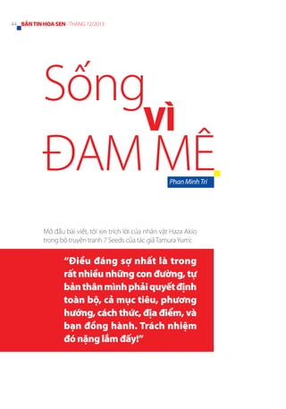 44 BẢN TIN HOA SEN - THÁNG 12/2013

Sống
VÌ
ĐAM MÊ
Phan Minh Trí

Mở đầu bài viết, tôi xin trích lời của nhân vật Haza Akio
trong bộ truyện tranh 7 Seeds của tác giả Tamura Yumi:

“Điều đáng sợ nhất là trong
rất nhiều những con đường, tự
bản thân mình phải quyết định
toàn bộ, cả mục tiêu, phương
hướng, cách thức, địa điểm, và
bạn đồng hành. Trách nhiệm
đó nặng lắm đấy!”

 