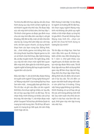 CHỌN LỰA SAU KHI TỐT NGHIỆP 45

Từ nhỏ cho đến khi học cấp ba, tôi vẫn chưa
hình dung sau này mình sẽ làm nghề gì và
trở thành người như thế nào. Tôi được tiếp
xúc với máy tính từ khá sớm, khi học lớp 1.
Tôi thích chơi game và được gia đình mua
cho cái máy tính đầu tiên vào lớp 4, với giá
khoảng 300 đô-la Mỹ, một số tiền khá lớn
vào lúc ấy. Cũng nhờ sớm tiếp xúc với máy
tính, tôi làm quen nhanh, sử dụng thành
thạo hơn các bạn cùng lứa. Đồng thời,
do…chơi nhiều game mà tiếng Anh của
tôi cũng thuộc loại khá. Ngoài game ra, tôi
có sở thích chơi thể thao, đặc biệt là bóng
đá, và đọc truyện tranh. Tôi nghĩ rằng, chắc
sau này tôi nên chọn một nghề liên quan
đến máy tính, đơn giản là vì tôi thích game,
ngành nghề về bóng đá hay truyện tranh là
ngoài tầm với của tôi.
Đầu năm lớp 11, tôi vô tình đọc được thông
tin tuyển sinh ngành “Công nghệ thông tin”
và “Mạng máy tính” của trường Đại học Hoa
Sen trên một…trang giấy báo gói thức ăn.
Tôi chỉ đọc và ghi vào đầu cái tên ngành
thế thôi, chứ chưa nghĩ gì nhiều cả. Sau đó,
tôi có học qua lập trình và đồ họa. Tôi tự
nhận thấy mình không có khiếu với cả hai
thứ này. Hè năm lớp 11, tôi nhận được một
phần “coupon” hỗ trợ học phí khóa Quản trị
mạng tại một trung tâm. Tôi đi học để xem
quản trị mạng là gì. Kết quả, tôi cảm thấy
mình hợp với nó.

Đến tháng 3 năm lớp 12, lúc đăng
kí ngành và trường để thi đại học,
tôi chọn ngay ngành Mạng máy
tính mà không cần phải suy nghĩ
nhiều vì tôi nhận được sự ủng hộ
từ gia đình. Chưa kể, không chọn
Mạng máy tính thì…chọn cái
gì khi tôi chưa hề hình dung ra
tương lai của mình?
Tôi thi đậu và nhập học. Hơn hai
năm đầu tiên qua đi, không có
biến cố lớn nào. Đến khoảng học
kì 1 năm 3, nhờ giới thiệu của
người quen, tôi được vào làm việc
tại một tập đoàn Nhà nước. Tôi đi
thực tập với mục đích sử dụng thời
gian này để làm thực tập tích lũy,
thay thế cho thực tập nhận thức,
đồng thời nếu ổn định, tôi sẽ xem
xét ở lại lâu dài. Tôi chỉ đến cơ
quan vào bốn buổi sáng mỗi tuần
vì còn phải học ở trường. Công
việc hàng ngày không có gì nhiều,
thỉnh thoảng, có sự cố hay cần gì
thì các anh trong phòng mới nhờ
tôi. Sau năm tuần như thế, tôi xin
nghỉ vì vừa học vừa làm tốn sức
quá, thời gian này nên tập trung
vào việc học.

 