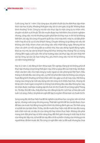 46 BẢN TIN HOA SEN - THÁNG 12/2013

Cuối cùng, học kì 1 năm 3 ấy cũng qua, tôi phải chuẩn bị cho đợt thực tập nhận
thức vào học kì phụ. Khoảng thời gian này, tôi có cảm giác có gì đó “không được
bình thường” ở tôi. Công ty mà tôi vào thực tập là một công ty tư nhân nhỏ,
chuyên về dịch vụ kĩ thuật. Tôi vẫn muốn được học hỏi thêm cho có kinh nghiệm
nhưng, công việc mà tôi thường xuyên phải làm là thay mực in thì tôi lại không
biết làm, do vậy, tôi cũng chỉ quanh quẩn lau chùi máy tính, máy in, cài đặt phần
mềm hay đi xử lý sự cố cho khách hàng. Chuyện không có gì đáng nói nếu tôi
không cảm thấy nhàm chán với công việc nhỏ nhặt hằng ngày. Nhưng tôi lại
chán cái cảnh cứ mỗi sáng dắt xe ra khỏi nhà, hòa vào dòng người đông nghịt,
khói xe mù mịt, lại còn bị khách hàng hối thúc không nhẹ nhàng! Tôi cứ mong
chóng đến ngày cuối tuần. Khi về lại trường, báo cáo thực tập, tôi cảm thấy hết
sức lạc lõng, tại sao các bạn hứng thú, yêu thích công việc mà tôi thì lại không
có niềm hứng khởi ấy?
Học kì 2 năm 3, tôi đăng kí làm Khóa luận Tốt nghiệp. Đáng lý tôi không phải đi
thực tập nhưng cũng trong thời gian này, nhờ sự giúp đỡ của một thầy, tôi được
nhận vào làm việc cho một công ty nước ngoài có văn phòng tại Việt Nam. Đầu
tháng 4, tôi bắt đầu vào công việc, cụ thể: tôi phải đảm bảo hệ thống của công ty
hoạt động bình thường và hỗ trợ nhân viên nếu gặp sự cố về máy móc. Hệ thống
mạng của công ty lại mới xây dựng nên tôi cũng có ít nhiều háo hức, nhưng rồi
tôi lại sớm chán ngán cũng bởi vì những lí do không đâu vào đâu! Đúng lúc này,
tôi nhận được mail báo: trường sắp tổ chức ôn thi Chuẩn Kĩ sư Công nghệ Thông
tin. Tôi đọc thử đề mẫu, thấy khá hay nên đăng kí dự thi. Lịch học sẽ kéo dài suốt
tuần (cả sáng, chiều), tôi phải xin nghỉ để tập trung làm Khóa luận và chuẩn bị thi.
Song song đó, tôi thực hiện hai đề tài nghiên cứu khoa học cùng lúc nên có chút
áp lực, nhưng cuối cùng rồi cũng xong. Thật bất ngờ khi đề tài của tôi được chọn
để báo cáo trước hội đồng trong khi chính tôi, không đánh giá cao. Tôi thất vọng
vì sự bất tài của bản thân. Từ lâu, tôi đã muốn thực hiện một đề tài nào đó mang
tính chất mới mẻ, có dấu ấn của riêng tôi hay nhóm thực hiện. Không cần phải
mang tính đột phá hay có khả năng thay đổi thế giới nhưng ít nhất hãy là thứ
của riêng tôi. Vậy mà, cả hai đề tài này đều chỉ là sự kiểm chứng của những gì mà
người khác đã làm trước đó. Tôi cũng có nghĩ đến việc tự đề xuất nhưng lại chưa

 