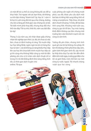 CHỌN LỰA SAU KHI TỐT NGHIỆP 47

cuộc phỏng vấn ngắn chỉ chừng mười
phút, sau đó, được yêu cầu dịch một
bài báo từ tiếng Việt sang tiếng Anh về
mảng smartphone. Tiếp theo, tôi phải
dịch nhanh khoảng 7-8 tiêu đề bài báo
Anh sang Việt. Khoảng một tuần sau,
công ty gọi tôi đi làm. Tuy mức lương
khởi điểm không cao lắm nhưng môi
trường làm việc khá lành mạnh nên tôi
Tháng 3 của năm sau, tôi nhận được giấy chứng cũng có cảm tình.
nhận tốt nghiệp tạm thời. Lúc đó, tôi chưa có việc
làm, chưa có định hướng rõ ràng. Tôi muốn tiếp Tưởng đã yên thân, nhưng tính tình
tục học tiếng Nhật, ngôn ngữ mà tôi có hứng thú quái gở của tôi lại không cho phép. Đi
học từ năm 1, dù tôi không có năng khiếu! Học tiếp làm thì đương nhiên phải thức dậy sớm,
lên cao học khi chưa biết mình muốn học tiếp cái giảm bớt thời gian rảnh rỗi, vậy mà tôi
gì thì cũng như không! Một công ty mời tôi đến lại thấy khó chịu! Sự việc lên đến đỉnh
phỏng vấn cho vị trí nhân viên dịch thuật chỉ vì điểm khi một ngày, trường gọi điện cho
trong CV, tôi đã khẳng định khả năng tiếng Anh tôi và giới thiệu một chỗ làm tại một
công ty nước ngoài. Tôi nhanh chóng
tốt, có thời gian dịch truyện chữ
vượt qua hai vòng
online. Tôi qua
có một đề tài cụ thể và cũng không đủ sức để tự
thực hiện. Trái ngược với các bạn khác, tôi không
vui khi đạt những “thành tích” ấy. Học kì 1 năm 4
là học kì cuối cùng đã trôi qua nhẹ nhàng, dường
như tôi cứ lãng phí thời gian vào những trò vô bổ.
Tôi biết mình phải thay đổi, nhưng thay đổi như
thế nào đây? Tôi tự nhủ: thôi thì, năm sau bắt đầu
lại vậy!

 