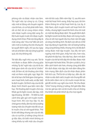 48 BẢN TIN HOA SEN - THÁNG 12/2013

phòng vấn và được nhận vào làm.
Tôi nghỉ việc tại công ty cũ. Công
việc mới sẽ đúng với chuyên ngành
của tôi hơn, có cơ hội phát triển hơn,
rất có thể, tôi sẽ cùng nhóm nhân
viên được tuyển cùng đợt sang Ấn
Độ huấn luyện trước khi được tuyển
dụng chính thức. Phải nói rằng đây là
một công việc “như mơ” đối với sinh
viên mới ra trường như tôi nhưng tôi
lại quyết định nghỉ, chỉ sau ba ngày
với cái cớ là làm việc tại công ty gò bó
quá, tôi chịu không nổi.
Tôi bắt đầu ngồi nhà suy xét. Tôi lờ
mờ đoán ra được điểm chung giữa
những “lý do” nghỉ việc của tôi là do
thời gian rảnh rỗi của tôi bị “chiếm”
mất. Đi làm về, tôi thường cảm thấy
mệt và thèm một giấc ngủ. Ngủ thì
tôi sẽ bị hạn chế thời gian chơi game,
xem hoạt hình, lướt web, và đặc biệt
là dịch truyện. Sở thích này của tôi đã
được hình thành qua bốn năm đại
học. Tôi thường dịch truyện chữ của
Nhật gọi là light novel, dài tập, mỗi
tập khoảng 60 000 – 70 000 từ, bối
cảnh khá gần gũi với truyện tranh,
hoạt hình. Khi còn học lớp 10, do
chơi game nhiều, lắm lúc tôi tự tưởng
tượng một câu chuyện nào đó và cực
kì muốn chia sẻ với người khác. Thế
là tôi viết blog nhưng văn của tôi dở,
câu cú cụt lủn, ý tưởng cũng chả có
gì độc đáo, tôi biết mình không có
năng khiếu tự viết một câu chuyện

nên tôi bỏ cuộc. Đến năm lớp 12, sau khi xem
một bộ hoạt hình xong, thấy hay quá, tôi tìm
thêm thông tin về bộ hoạt hình ấy. Lúc ấy, ở
Việt Nam, dịch truyện tranh với hoạt hình thì
nhiều, nhưng light novel thì hình như chỉ mới
có một bộ đang được dịch. Tôi quyết định dịch
bộ light novel mà tôi đọc được với mong muốn
chia sẻ với mọi người nếu họ chán nản khi gặp
cả rừng chữ tiếng Anh. Tôi dịch còn dở và vì thể
loại này đang ít người đọc nên số lượng hưởng
ứng cũng không nhiều nhưng chí ít, tôi đã dịch
xong được một tập truyện. Sau đó, tôi tạm
ngừng một thời gian, thấy hơi nản, hơn nữa,
tôi phải thi đại học. Vào đại học, đam mê dịch
truyện của tôi lại trỗi dậy khi tôi đọc được một
bộ truyện hài hước khác. Tôi cặm cụi dịch, chú ý
đến cách hành văn hơn, nhưng cũng phải đến
khi dịch được nửa tập, tôi mới dám đăng lên
trên mạng. Bản dịch của tôi nhận được phản
hồi tích cực. Thế là tôi cứ tiếp tục, dần dà, tôi
nhận ra việc dịch sách, truyện nói chung đối với
tôi là niềm đam mê vì, tôi muốn mượn lời tác
giả để nói lên suy nghĩ của mình. Tôi như được
“chìm” trong những ý tưởng, thế giới độc đáo
mà tác giả tạo nên và tôi muốn chia sẻ những
thứ khiến tôi phấn khích ấy cho mọi người.

 