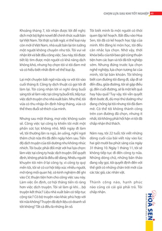 CHỌN LỰA SAU KHI TỐT NGHIỆP 49

Khoảng tháng 7, tôi nhận được lời đề nghị:
dịch một bộ light novel để chính thức xuất bản
tại Việt Nam. Tôi thật sự bất ngờ, vì thể loại này
còn mới ở Việt Nam, nhà xuất bản lại tin tưởng
một người không chuyên như tôi. Tôi vui vẻ
nhận lời và bắt đầu công việc. Sau này, tôi được
tiết lộ: tìm được một người có khả năng dịch
không khó, nhưng họ chọn tôi vì tôi đam mê
và có hiểu biết nhất định về thể loại ấy.
Lại một chuyện bất ngờ nữa xảy ra với tôi vào
cuối tháng 8. Công ty dịch thuật cũ gọi tôi đi
làm lại. Tôi cũng nhận lời vì nghĩ rằng buổi
sáng tôi sẽ làm việc tại công ty,buổi tối, tiếp tục
việc dịch truyện cho nhà xuất bản. Như thế, tôi
vừa có thu nhập ổn định hằng tháng, vừa có
thể theo đuổi sở thích của mình.
Nhưng sau một tháng, mọi việc không suôn
sẻ. Công việc tại công ty khiến tôi mất một
phần sức lực không nhỏ. Mỗi ngày đi làm
về, tôi thường lăn ra ngủ, ăn uống, nghỉ ngơi
thêm chút nữa thì đã đến ngày hôm sau. Tiến
độ dịch truyện của tôi dường như không nhúc
nhích. Tôi buộc phải đối mặt với hai lựa chọn:
làm việc tại công ty hoặc dịch truyện. Để quyết
định, không phải là điều dễ dàng. Nhiều người
khuyên tôi nên ở lại công ty, vì công ty quý
mến tôi, tôi sẽ có cơ hội tiếp xúc nhiều người,
mở rộng mối quan hệ, có kinh nghiệm để ghi
vào CV, thuận tiện hơn cho công việc sau này.
Làm việc ổn định, cơ hội thăng tiến rõ ràng
hơn việc dịch truyện. Tôi sẽ làm gì khi…bộ
truyện kết thúc? Liệu nhà xuất bản có tiếp tục
cộng tác? Có bộ truyện nào khác phù hợp với
tôi nữa không? Truyện đã dịch liệu có doanh số
tốt không? Tất cả đều là những ẩn số.

Tôi biết mình là một người có thói
quen lập kế hoạch. Bắt đầu vào Hoa
Sen, tôi đã có kế hoạch học tập của
mình. Khi đăng kí môn học, tôi đều
cân nhắc lựa chọn. Nhờ vậy, thời
khóa biểu của tôi bao giờ cũng thuận
tiện hơn các bạn và tôi đã tốt nghiệp
sớm. Nhưng đứng trước lựa chọn
nghề nghiệp, lựa chọn tương lai của
mình, tôi lại băn khoăn. Tôi không
biết con đường tôi đang đi, sắp đi sẽ
đến đâu, giữa đường, tôi sẽ gặp điều
gì, đến cuối đường, sẽ là một kết quả
hay hậu quả? Tuy vậy, tôi vẫn quyết
định bước đi, dù mọi thứ dường như
đang chống lại tôi nhưng tôi đã đam
mê. Có thể tôi không thành công
trên con đường đã chọn, nhưng ít
nhất, tôi không phải hối hận vì tôi đã
chấp nhận thử thách.
Năm nay, tôi 22 tuổi; tôi viết những
dòng cuối của bài viết này vào lúc
hai giờ mười ba phút sáng của ngày
31 tháng 10. Ngày 1 tháng 11, tôi sẽ
không tiếp tục đi đến công ty nữa.
Những dòng chữ, những bản thảo
đang vẫy gọi, tôi quyết định đến với
thế giới có những chân trời mới của
các tác giả, các nhân vật.
Thành công nào, hạnh phúc
nào cũng có cái giá phải trả. Tôi
chấp nhận.

 