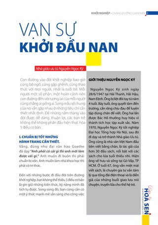 KHỞI NGHIỆP - CHẶNG ĐƯỜNG GIAN NAN 5

VẠN SỰ

KHỞI ĐẦU NAN
Nhà giáo ưu tú Nguyễn Ngọc Ký
Con đường vào đời khởi nghiệp bao giờ
cũng bỡ ngỡ, cũng gập ghềnh, cũng thao
thức với mọi người, nhất là tuổi trẻ. Mỗi
người một số phận, một hoàn cảnh nên
con đường đến với tương lai của mỗi người
cũng chẳng ai giống ai. Song mẫu số chung
của nó vẫn gặp nhau ở những tiêu chí cần
thiết nhất định. Để những năm tháng vào
đời được dễ dàng, thuận lợi, các bạn trẻ
không thể không phấn đấu hiện thực hóa
5 điều cơ bản.
I. Chuẩn bị tốt những
hành trang cần thiết.
Vâng, đúng như đại văn hào Goethe
đã dạy:”Anh phải có cái gì thì anh mới làm
được cái gì.” Anh muốn đi buôn thì phải
chuẩn bị vốn. Anh muốn làm nhà khoa học thì
phải có tri thức.
Đến với những bước đi đầu đời trên đường
khởi nghiệp, bạn không thể thiếu 3 điều cơ bản
là gìn giữ những kiến thức, kỹ năng mình đã
tích tụ được. Song song đó, bạn cũng cần có
một ý thức mạnh mẽ sẵn sàng cho công việc

GIỚI THIỆU NGUYỄN NGỌC KÝ
Nguyễn Ngọc Ký sinh ngày
28/6/1947 tại Hải Thanh, Hải Hậu,
Nam Định. Ông bị liệt đôi tay từ năm
4 tuổi. Bảy tuổi, ông quyết tâm đến
trường, cắn răng chịu đau để luyện
tập dùng chân để viết. Ông hai lần
được Bác Hồ thưởng huy hiệu vì
thành tích học tập xuất sắc. Năm
1970, Nguyễn Ngọc Ký tốt nghiệp
Đại học Tổng hợp Hà Nội, sau đó
đi dạy và trở thành Nhà giáo Ưu tú.
Ông cũng là nhà văn Việt Nam đầu
tiên viết bằng chân, là tác giả của
hơn 30 đầu sách, nổi bật với các
sách cho lứa tuổi thiếu nhi. Hiện
ông về hưu và sống tại Gò Vấp, TP
HCM. Ở tuổi 67, ông vẫn miệt mài
viết sách, là chuyên gia tư vấn tâm
lý qua tổng đài điện thoại và là diễn
giả của những buổi giao lưu nói
chuyện, truyền lửa cho thế hệ trẻ.

 