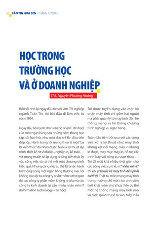 50 BẢN TIN HOA SEN - THÁNG 12/2013

HỌC TRONG
TRƯỜNG HỌC
VÀ Ở DOANH NGHIỆP
ThS. Nguyễn Phượng Hoàng
Bồi hồi nhớ lại ngày đầu tiên đi làm. Tốt nghiệp Tôi được tuyển dụng vào một bộ
ngành Toán Tin, tôi bắt đầu đi làm việc từ phận máy tính chỉ gồm hai người
mà phải quản lý từ máy tính đến hệ
năm 1994.
thống mạng và hệ thống chương
Ngày đầu tiên bước chân vào bộ phận IT (tin học) trình nghiệp vụ ngân hàng.
của một ngân hàng sau những năm tháng học
tập, tôi háo hức như một đứa trẻ lần đâu tiên Tuần đầu tiên trôi qua với các công
đếp lớp. Hành trang tôi mang theo là một “ba việc xử lý kỹ thuật như: máy tính
lô kiến thức” đã nhận được. Nào là kỹ thuật lập không kết nối mạng, máy in không
trình, thiết kế cơ sở dữ liệu, nghiệp vụ kế toán,… in được, thay mực máy in, hỗ trợ các
với mong muốn sẽ áp dụng những kiến thức ấy trình bày với công cụ soạn thảo, …
vào công việc và có thể viết một chương trình Tôi đã mất khá nhiều thời gian cho
hiệu quả. Nhưng công việc cụ thể lại là vận hành các công việc cụ thể, vì “nhân viên IT
hệ thống trong một ngân hàng thương mại. Tôi thì cái gì thuộc về máy tính đều phải
không xin việc tại công ty phần mềm vì thời gian biết!”(!). Thật ra, môn mạng máy tính
đó các công ty phần mềm không nhiều mà các trong trường chỉ mới cho sinh viên
công ty kinh doanh lại cần nhiều nhân viên IT biết khái niệm chứ chưa thấy cụ thể
một hệ thống mạng máy tính nào
(Information Technology – tin học).
và cách quản trị nó ra sao. Máy in là

 