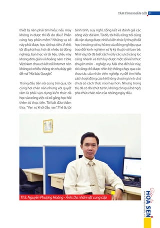 TÂM TÌNH NHẮN GỞI 51

bình tĩnh, suy nghĩ, tổng kết và đánh giá các
công việc đã làm. Từ đó, tôi hiểu rằng: tôi cũng
đã vận dụng được nhiều kiến thức lý thuyết đã
học ở trường với sự hỗ trợ của đồng nghiệp, qua
trao đổi kinh nghiệm xử lý kỹ thuật với bạn bè.
Nhờ vậy, tôi đã biết cách xử lý các sự cố càng lúc
càng nhanh và tích lũy được một số kiến thức
chuyên môn – nghiệp vụ. Mãi cho đến lúc này,
tôi cũng chỉ được nhìn hệ thống chạy qua các
thao tác của nhân viên nghiệp vụ để tìm hiểu
cách hoạt động của hệ thống chương trình chứ
Tháng đầu tiên rồi cũng trôi qua, tôi chưa có cách thức nào hay hơn. Nhưng trong
cũng hơi chán nản nhưng với quyết tôi, đã có đôi chút tự tin, không còn quá bỡ ngỡ,
tâm là phải vận dụng kiến thức đã pha chút chán nản của những ngày đầu.
học vào công việc và cố gắng học hỏi
thêm từ thực tiễn. Tôi bắt đầu thấm
thía: “Vạn sự khởi đầu nan”. Thế là, tôi
thiết bị nên phải tìm hiểu: nếu máy
không in được thì lỗi do đâu? Phần
cứng hay phần mềm? Những sự cố
này phải được học từ thực tiễn. Vì thế,
tôi đã phải học hỏi rất nhiều từ đồng
nghiệp, bạn học và tài liệu. Điều này
không đơn giản vì khoảng năm 1994,
Việt Nam chưa có kết nối Internet nên
không có nhiều thông tin như bây giờ
để mà “Hỏi bác Google”.

ThS. Nguyễn Phượng Hoàng - Ảnh: Do nhân vật cung cấp

 