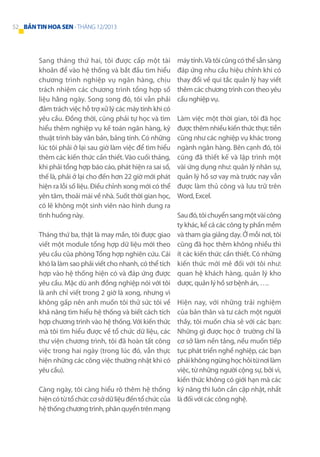 52 BẢN TIN HOA SEN - THÁNG 12/2013

Sang tháng thứ hai, tôi được cấp một tài
khoản để vào hệ thống và bắt đầu tìm hiểu
chương trình nghiệp vụ ngân hàng, chịu
trách nhiệm các chương trình tổng hợp số
liệu hằng ngày. Song song đó, tôi vẫn phải
đảm trách việc hỗ trợ xử lý các máy tính khi có
yêu cầu. Đồng thời, cũng phải tự học và tìm
hiểu thêm nghiệp vụ kế toán ngân hàng, kỹ
thuật trình bày văn bản, bảng tính. Có những
lúc tôi phải ở lại sau giờ làm việc để tìm hiểu
thêm các kiến thức cần thiết. Vào cuối tháng,
khi phải tổng hợp báo cáo, phát hiện ra sai số,
thế là, phải ở lại cho đến hơn 22 giờ mới phát
hiện ra lỗi số liệu. Điều chỉnh xong mới có thể
yên tâm, thoải mái về nhà. Suốt thời gian học,
có lẽ không một sinh viên nào hình dung ra
tình huống này.
Tháng thứ ba, thật là may mắn, tôi được giao
viết một module tổng hợp dữ liệu mới theo
yêu cầu của phòng Tổng hợp nghiên cứu. Cái
khó là làm sao phải viết cho nhanh, có thể tích
hợp vào hệ thống hiện có và đáp ứng được
yêu cầu. Mặc dù anh đồng nghiệp nói với tôi
là anh chỉ viết trong 2 giờ là xong, nhưng vì
không gấp nên anh muốn tôi thử sức tôi về
khả năng tìm hiểu hệ thống và biết cách tích
hợp chương trình vào hệ thống. Với kiến thức
mà tôi tìm hiểu được về tổ chức dữ liệu, các
thư viện chương trình, tôi đã hoàn tất công
việc trong hai ngày (trong lúc đó, vẫn thực
hiện những các công việc thường nhật khi có
yêu cầu).

máy tính. Và tôi cũng có thể sẵn sàng
đáp ứng nhu cầu hiệu chỉnh khi có
thay đổi về qui tắc quản lý hay viết
thêm các chương trình con theo yêu
cầu nghiệp vụ.
Làm việc một thời gian, tôi đã học
được thêm nhiều kiến thức thực tiễn
cũng như các nghiệp vụ khác trong
ngành ngân hàng. Bên cạnh đó, tôi
cũng đã thiết kế và lập trình một
vài ứng dụng như: quản lý nhân sự,
quản lý hồ sơ vay mà trước nay vẫn
được làm thủ công và lưu trữ trên
Word, Excel.
Sau đó, tôi chuyển sang một vài công
ty khác, kể cả các công ty phần mềm
và tham gia giảng dạy. Ở mỗi nơi, tôi
cũng đã học thêm không nhiều thì
ít các kiến thức cần thiết. Có những
kiến thức mới mẻ đối với tôi như:
quan hệ khách hàng, quản lý kho
dược, quản lý hồ sơ bệnh án, ….

Hiện nay, với những trải nghiệm
của bản thân và tư cách một người
thầy, tôi muốn chia sẻ với các bạn:
Những gì được học ở trường chỉ là
cơ sở làm nền tảng, nếu muốn tiếp
tục phát triển nghề nghiệp, các bạn
phải không ngừng học hỏi từ nơi làm
việc, từ những người cộng sự, bởi vì,
kiến thức không có giới hạn mà các
Càng ngày, tôi càng hiểu rõ thêm hệ thống kỹ năng thì luôn cần cập nhật, nhất
hiện có từ tổ chức cơ sở dữ liệu đến tổ chức của là đối với các công nghệ.
hệ thống chương trình, phân quyền trên mạng

 